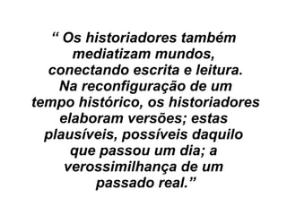 “ Os historiadores também
mediatizam mundos,
conectando escrita e leitura.
Na reconfiguração de um
tempo histórico, os historiadores
elaboram versões; estas
plausíveis, possíveis daquilo
que passou um dia; a
verossimilhança de um
passado real.”
 