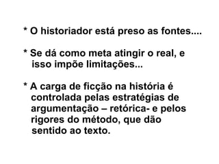 * O historiador está preso as fontes....
* Se dá como meta atingir o real, e
isso impõe limitações...
* A carga de ficção na história é
controlada pelas estratégias de
argumentação – retórica- e pelos
rigores do método, que dão
sentido ao texto.
 