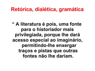 Retórica, dialética, gramática
“ A literatura é pois, uma fonte
para o historiador mais
privilegiada, porque lhe dará
acesso especial ao imaginário,
permitindo-lhe enxergar
traços e pistas que outras
fontes não lhe dariam.
 