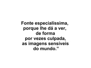 Fonte especialíssima,
porque lhe dá a ver,
de forma
por vezes culpada,
as imagens sensíveis
do mundo.”
 