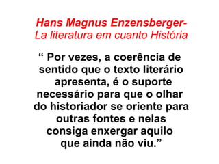 Hans Magnus Enzensberger-
La literatura em cuanto História
“ Por vezes, a coerência de
sentido que o texto literário
apresenta, é o suporte
necessário para que o olhar
do historiador se oriente para
outras fontes e nelas
consiga enxergar aquilo
que ainda não viu.”
 