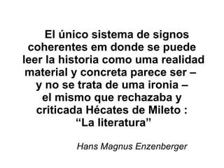 El único sistema de signos
coherentes em donde se puede
leer la historia como uma realidad
material y concreta parece ser –
y no se trata de uma ironia –
el mismo que rechazaba y
criticada Hécates de Mileto :
“La literatura”
Hans Magnus Enzenberger
 
