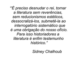 “'É preciso desnudar o rei, tornar
a literatura sem reverências,
sem reducionismos estéticos,
dessocralizá-los, submetê-la ao
interrogatório sistemático que
é uma obrigação do nosso ofício.
Para isso historiadores a
literatura é enfim testemunho
histórico.”
Sidney Chalhoub
 