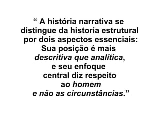 “ A história narrativa se
distingue da historia estrutural
por dois aspectos essenciais:
Sua posição é mais
descritiva que analítica,
e seu enfoque
central diz respeito
ao homem
e não as circunstâncias.”
 