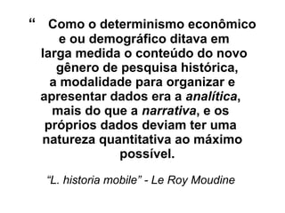 “ Como o determinismo econômico
e ou demográfico ditava em
larga medida o conteúdo do novo
gênero de pesquisa histórica,
a modalidade para organizar e
apresentar dados era a analítica,
mais do que a narrativa, e os
próprios dados deviam ter uma
natureza quantitativa ao máximo
possível.
“L. historia mobile” - Le Roy Moudine
 