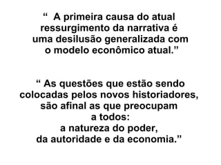 “ A primeira causa do atual
ressurgimento da narrativa é
uma desilusão generalizada com
o modelo econômico atual.”
“ As questões que estão sendo
colocadas pelos novos historiadores,
são afinal as que preocupam
a todos:
a natureza do poder,
da autoridade e da economia.”
 