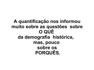 A quantificação nos informou
muito sobre as questões sobre
O QUÊ
da demografia histórica,
mas, pouco
sobre os
PORQUÊS.
 