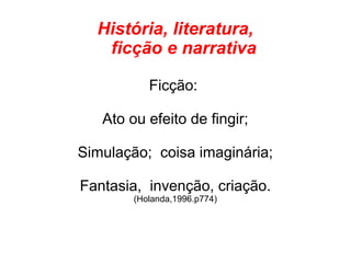 História, literatura,
ficção e narrativa
Ficção:
Ato ou efeito de fingir;
Simulação; coisa imaginária;
Fantasia, invenção, criação.
(Holanda,1996.p774)
 
