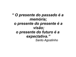 “ O presente do passado é a
memória;
o presente do presente é a
visão;
o presente do futuro é a
expectativa.”
Santo Agostinho
 