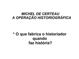 MICHEL DE CERTEAU
A OPERAÇÃO HISTORIOGRÁFICA
* O que fabrica o historiador
quando
faz história?
 