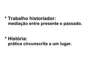 * Trabalho historiador:
mediação entre presente e passado.
* História:
prática circunscrita a um lugar.
 