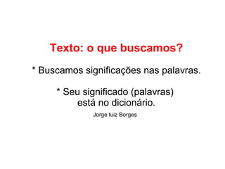 Texto: o que buscamos?
* Buscamos significações nas palavras.
* Seu significado (palavras)
está no dicionário.
Jorge luiz Borges
 