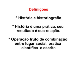 Definições
* História e historiografia
* História é uma prática, seu
resultado é sua relação.
* Operação fruto de combinação
entre lugar social, pratica
científica e escrita
 