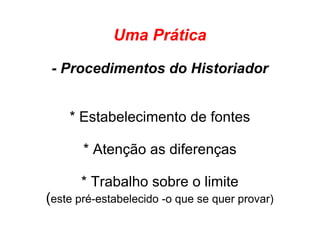 Uma Prática
- Procedimentos do Historiador
* Estabelecimento de fontes
* Atenção as diferenças
* Trabalho sobre o limite
(este pré-estabelecido -o que se quer provar)
 
