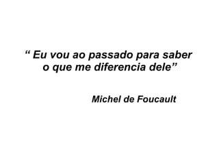 “ Eu vou ao passado para saber
o que me diferencia dele”
Michel de Foucault
 