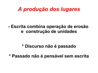 A produção dos lugares
- Escrita combina operação de erosão
e construção de unidades
* Discurso não é passado
* Passado não é pensável sem escrita
 