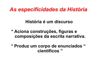 As especificidades da História
História é um discurso
* Aciona construções, figuras e
composições da escrita narrativa.
* Produz um corpo de enunciados “
científicos ”
 