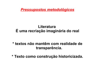 Pressupostos metodológicos
Literatura
É uma recriação imaginária do real
* textos não mantêm com realidade de
transparência.
* Texto como construção historicizada.
 