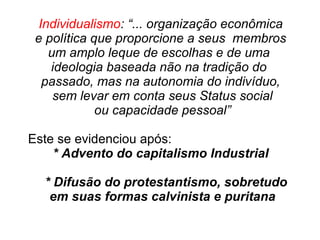 Individualismo: “... organização econômica
e política que proporcione a seus membros
um amplo leque de escolhas e de uma
ideologia baseada não na tradição do
passado, mas na autonomia do indivíduo,
sem levar em conta seus Status social
ou capacidade pessoal”
Este se evidenciou após:
* Advento do capitalismo Industrial
* Difusão do protestantismo, sobretudo
em suas formas calvinista e puritana
 