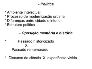 - Política
* Ambiente intelectual
* Processo de modernização urbana
* Diferenças entre cidade e interior
* Estrutura política
- Oposição memória e história
* Passado historicizado
X
Passado rememorado
* Discurso da ciência X experiência vivida
 
