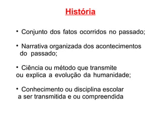 História

Conjunto dos fatos ocorridos no passado;

Narrativa organizada dos acontecimentos
do passado;

Ciência ou método que transmite
ou explica a evolução da humanidade;

Conhecimento ou disciplina escolar
a ser transmitida e ou compreendida
 