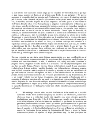 se halle en uno o en todos estos credos, tenga que ser verdadera por necesidad; pero lo que digo
es que cuando estamos en busca de un criterio para decidir lo que pertenece y lo que no
pertenece al contenido doctrinal genuino del Cristianismo, este cuerpo de doctrina admitido
prácticamente en los credos de las grandes iglesias es un hecho que no puede ser pasado por alto
--es, en realidad, un hecho de peso por el que empezar--, un hecho que da a este cuerpo de
doctrina un derecho sólido prima facie para que lo tengamos en consideración. El hecho de que
estos credos sean, los productos de un desarrollo histórico, como se nos recuerda a menudo en
detrimento de los mismos, es precisamente el hecho que les da su valor peculiar como testigos, a
mi modo de ver. No son la creación de mentes individuales. Tienen siglos de desarrollo, de
conflicto, de testimonio ofrecido, tras ellos. Su éxito en la historia es la contrapartida del fallo de
puntos de vista opuestos para recomendarles el que hayan sostenido su terreno en la batalla.
Representan la «supervivencia de los más aptos» en la doctrina bajo la presión más severa
posible. Ni una de estas doctrinas ha dejado de ser combatida encarnizadamente, de modo que si
no hubiera sido fundada en la palabra de Dios y se hubiera visto que era verdadera a la
experiencia cristiana, ya habría dado el último suspiro haría muchos años. Con todo, los hombres
se desentienden de ella y la echan a un lado como si el mero hecho de que es vieja --ha
sobrevivido a todo este combate-- fuera suficiente para condenarla sin más. No se explica por
qué, en todas las demás esferas, el producto que sobrevive en un proceso evolutivo se considera
el más apto, y sólo el dogma ha de ser una excepción.
Hay una respuesta que va a darse a esta línea de argumentación y es que, considerando que el
proceso revolucionario no es completo todavía, no podemos decir lo que nos traerá el futuro qué
cambios, qué transformaciones--; es más, al adherimos a lo viejo y anticuado, detenemos el
progreso futuro, y negamos el hecho mismo de la evolución. Tras esta objeción me parece a mi
que hay una doble falacia. Primero, hay una falacia en la hipótesis inicial de que un proceso
evolutivo haya de tener un flujo y cambio ilimitado, y no rinda productos estables en su curso
-una hipótesis contraria a todo principio de la ciencia-; y segundo, se pasa por alto el hecho de
que una evolución verdadera es orgánica, es decir, es una continuación de los desarrollos del
pasado, no una reversión de los mismos. La evolución genuina ilustra una ley de continuidad. No
es un romper violento con las formas precedentes, sino que prueba su legitimidad por su
capacidad de adaptarse a un desarrollo que quizá ya se ha realizado en gran medida. De la misma
manera, la prueba del sano desarrollo teológico no es su independencia de lo que ha tenido lugar
antes, sino el grado de su respeto por el mismo, la profundidad de su comprensión del mismo, y
su capacidad de unirse con él y de hacerlo avanzar a un estadio más allá hacia su cumplimiento y
perfección.
II. Sin embargo, aunque hablo en estas conferencias de la historia de la doctrina
como una prueba de un sistema teológico y de una ley o de esta historia, deseo decir
ahora que tengo a la vista algo mucho más específico que estos principios generales
implicados en todo desarrollo. El Dr. J. H. Newman, por ejemplo, en su famoso ensayo
sobre el Development of Christian Doctrine, estableció lo que hemos de reconocer son
principios generales sanos --los más sanos-- por mucho que discrepemos de la aplicación
de los mismos. El primer punto de un desarrollo genuino nos dice, es la Preservación del
tipo; el segundo es la Continuidad del principio, el tercero, el Poder de asimilación; el
cuarto, la Continuidad lógica; quinto, la Anticipación del futuro; el sexto, la Acción
conservadora pasado; el séptimo, el Vigor persistente (cap. V). Los principios son
 