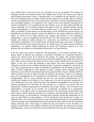 que, cuando llega la hora del juicio, por necesidad ha de ser consumido. Por fortuna, sin
embargo, tenemos una respuesta mucho más completa para ofrecer. Por mucho que la Iglesia
pueda haberse descarriado, teórica y prácticamente, en su captación de esta doctrina, no es el
caso que la Reforma fuera en ningún sentido real una ruptura con el pasado. Muy al contrario,
está en continuidad directa con lo más característico, profundo y vital en la piedad del pasado, y
era su resultado legítimo y su vindicación. Esto, como se verá, fue la posición asumida por los
mismos reformadores. En su predicación de esta doctrina, ni uno de ellos habría admitido que
estaba rompiendo con la tradición religiosa del pasado. Cada uno afirmaba hallarse situado,
incluso doctrinalmente, en la misma línea de la parte mejor y más pura de esta tradición. Ni
podía, en realidad, ser una ruptura en el sentido propio, con las formulaciones previas hechas con
autoridad de esta doctrina; porque el punto que defiendo es que (como admitieron también los
Padres en Trento) no fue hasta entonces que emergió esta doctrina en una importancia
independiente, o que fue considerada de modo preciso. Fue sólo entonces que su «época» había
llegado; sólo entonces estaban presentes las condiciones que admitían su investigación y
formulación satisfactorias. Voy a ilustrar mejor esto dando una mirada, como antes, al desarrollo
previo de la doctrina en sus aspectos de error y de verdad; luego, al contraste entre las doctrinas
protestantes y la católico romana (tridentina) al tiempo de la Reforma, después de lo cual
podemos dar una mirada a las subsiguientes discusiones en el siglo dieciséis.
I. No hay duda, pues, desde el punto de vista protestante, y creo también escritural, que la
Iglesia, desde un período muy temprano, se descarrió seriamente en su captación doctrina y
práctica del método divino de la salvación del pecador. Se pueden citar muchas hermosas
expresiones, lo sé muy bien, que muestran que la idea de la aceptación por medio de la gracia de
Dios, sobre la base exclusiva del mérito de Cristo, nunca estuvo ausente de la conciencia de la
Iglesia, es más, fue su nota más profunda en todo tiempo. Pero estas expresiones no pueden
sobrepujar el hecho de que se habían introducido ideas en principio antagónicas a este modo de
ver, y que consiguieron con el tiempo una influencia controladora. Esto fue debido, en parte, sin
duda, a haberse embotado las ideas paulinas al pasar al mundo gentil, preparado de modo
imperfecto, por su falta de entrenamiento bajo la ley, para recibirlas; en parte, también, debido al
hecho ya notado de que, en orden al tiempo, las doctrinas del pecado, la gracia y la expiación,
que son los presupuestos de esta doctrina de la justificación, no habían sido aún investigadas
teológicamente. Pero la causa principal del error hay que buscarla indudablemente en la
introducción temprana en la Iglesia (y en el lugar que se le dio) del principio sacramental, el
cual, dondequiera que entra, acaba ejerciendo una influencia perturbadora en la doctrina. Los
estadios principales en el desarrollo de este principio en su relación con nuestro tema son
lógicamente, y también en gran parte en lo histórico, como sigue. Primero, vino la conexión de la
regeneración y el perdón de los pecados con el bautismo -la doctrina de la regeneración
bautismal-. A esto siguió. como su consecuencia natural, el uso del término «justificación» para
cubrir todo el cambio supuesto efectuado en el bautismo -tanto del perdón divino como de la
renovación divina-; en otras palabras, el entender que el término justificación significaba, no, tal
como lo usaba Pablo (ver más adelante, p. 210) la absolución de un pecador de su culpa, y el
declararle justo a la vista de Dios en base a lo que Cristo había hecho por él, sino peculiarmente
el hacer al pecador justo infundiéndole una nueva naturaleza; luego, sobre la base de esta justicia
infusa, declararle justo. Viene luego la restricción más seria todavía de este beneficio a la
limpieza o purificación de los pecados cometidos antes del bautismo, de modo que los pecados
postbautismales, como no son cubiertos por la justificación inicial, han de ser expiados de alguna
 