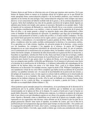 Veamos ahora en qué forma se relaciona esto con el tema que tenemos ante nosotros. En lo que
hemos de fijamos ahora es menos en la teología oficial de la Iglesia que en lo que Ritschl de
modo apropiado llama «autoevaluación religiosa » de los hombres piadosos, cuyo intelecto aún
operaba en las formas de esta teología. Esta «autoevaluación religiosa» tenía siempre una marca
decisiva: el ser conscientes de haberlo recibido todo de la gracia, y de la continua dependencia de
la gracia. Sería fácil multiplicar las citas de los grandes escritores de la Iglesia desde Agustín en
adelante para ilustrar este temple, pero apenas es necesario. Bernardo es un ejemplo típico. Todo
el impulso de los sermones de Bernardo es, como dice Ritschl, llevar a sus oyentes «a prescindir
de sus propias contribuciones a sus méritos, y tener en cuenta sólo la operación de la gracia de
Dios en ellos; o, de modo general, a dirigir su atención desde estas obras particulares a Dios
como el fundador de toda esperanza de salvación. Es paradójico que diga que la humildad que
renuncia a toda pretensión al mérito y confía sólo en Dios, es el único mérito verdadero». No hay
que insistir hasta qué punto los místicos de los siglos catorce y quince rechazaron toda la justicia
de las obras y retrocedieron a la necesidad de la gracia gratuita de Dios. Había, de hecho, dos
polos o tendencias entre las cuales oscilaba continuamente la doctrina y la consciencia católica.
Si se apoyaban en el lado externo, legalista, de salvación propia de la doctrina --como ocurría
con los mundanos, los corruptos y los pagados de sí mismos-, la gracia del Evangelio
desaparecía en un vasto mecanismo eclesiástico de salvación por las obras. Si, por el contrario,
con el sentimiento de la insuficiencia de sus propias obras, los hombres volvían, como las almas
santas han hecho siempre, al manantial de toda misericordia en la gracia de Dios en Jesucristo, y
buscaban su seguridad y satisfacción final en ella, fuera cual fuera el tipo de su teología, estaban
realmente afirmando la doctrina protestante de la justificación por la fe. Un ejemplo notable será
suficiente para ilustrar lo que quiero decir. La Iglesia de Roma, en la época de la Reforma, no
tuvo un campeón más temible e inflexible que Belarmino. En él tenemos el adversario más fuerte
a la doctrina de la justificación de la Reforma, y el defensor indiscutible del contradogma de los
méritos de las buenas obras con miras a la vida eterna. Pero, ¿cuál es la última palabra de
Belarmino en la discusión? En realidad consiste, según ha dicho el Dr. William Cunningham, en
una repudiación virtual de los cinco libros completos que había escrito en defensa de la posición
católica. Las palabras textuales son: «A causa de la incertidumbre de la justicia de uno mismo, y
del peligro de la jactancia vacía, lo más seguro es colocar toda la confianza en la misericordia de
Dios solamente, y en su bondad.» De modo similar, Lutero, en su obra Gálatas» testifica de
algunas de las órdenes religiosas de su día: «Por lo cual, no hallando en sí mismos buenas obras
que oponer a la ira y juicio de Dios, .se acogieron a la muerte y pasión de Cristo, y fueron
salvados en su simplicidad» (Sobre Gálatas ii. 16).
Ahora podemos quizá entender porqué los reformadores, en su proclamación de la doctrina de la
justificación por la fe, podían afirmar de modo uniforme que se hallaban en una conexión
ininterrumpida con la Iglesia de Dios en la disputa. En cuanto al hecho por el que lo hacían no
puede haber discusión. Aparte de las afirmaciones expresas, la evidencia es patente de todo para
todo el que observa con qué abundancia apelan en sus obras a los grandes escritores de la Iglesia,
como Agustín y Bernardo; cómo se identifican con el sentir de la Iglesia en el pasado, según se
representa en sus expresiones más devotas; cómo afirman ser de la misma fe que los píos de su
propia generación. Ritsch1 tiene razón al repudiar, en nombre de Lutero, que «en la idea de la
justificación por la fe propusieron algo que hasta aquel tiempo era desconocido». «En común con
la congregación del pueblo de Cristo», dice Lutero, «sostengo una doctrina común de Cristo, que
es nuestro único Señor». Con todo, sigue siendo evidente que existía una contradicción entre esta
 