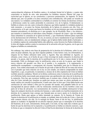 «autoevaluación religiosa» de hombres santos y la teología formal de la Iglesia; y cuanto más
conscientes se hacían de esto, más procuraban los hombres sinceros librarse del yugo de
esclavitud que la Iglesia, en sus ceremonias y ejercicios penitenciales, les imponía. Es obvio
además que, una vez pasaba a la clara conciencia esta contradicción, sólo podía ser resuelta de
una manera. La verdadera continuidad no se hallaba en sostener las formas de doctrinas erróneas
y defectuosas contra las cuales protestaba la conciencia viva de la Iglesia. Evidentemente se
hallaba en aliarse con esta «auto evaluación religiosa» que había regulado la verdadera piedad en
todo momento, y en poner las formas doctrinales de la Iglesia en armonía con ella. Esto, en
consecuencia, es lo que vemos que hacen los hombres en los movimientos que como un preludio
inmaturo precedieron a la Reforma en sí -por ejemplo, los de Wyckliffe, Huss, y los místicos-,
que notamos se manifiesta en individuos como Staupitz, el maestro de Lutero --que sin embargo
nunca abandonó la comunión de la Iglesia de Roma-, y que finalmente hallaron plena expresión
en las declaraciones de la Reforma. No era, en esencia, un nuevo mandamiento lo que enseñaban
los reformadores, sino un mandamiento antiguo, que la Iglesia había tenido desde el principio; y
la verdadera ruptura de continuidad habría sido adherirse, como hicieron los Padres tridentinos, a
la letra del dogma católico contra la conciencia de la salvación sólo por la gracia, con la que este
dogma se hallaba en contradicción.
Sin embargo, hay todavía otra línea de preparación de la doctrina de la Reforma, sobre la cual,
antes de pasar adelante, hay que decir algunas palabras. Como hemos visto, los reformadores, a
ninguno de los Padres utilizaron tanto como a Agustín. Hay una debilidad en Agustín, no
obstante, como vimos, en el hecho de que si bien investigó de modo exhaustivo la doctrina del
pecado y la gracia, dejó la doctrina de la justificación por la fe más o menos donde la había
encontrado. Falló en distinguir entre la justificación como un acto de la gracia, que funda la
nueva relación del pecador con Dios en el perdón y la aceptación, y la regeneración o
santificación acompañante o consiguiente del creyente -haciéndole justo por la infusión de la
gracia-. Esto estaba relacionado con el hecho de que todo el lado de Dios de los tratos del mismo
con el pecador que tenía relación con la ley en este estadio, era todavía comprendido de modo
imperfecto; y que, en particular, la naturaleza y alcance de la obra expiatoria de Cristo no habían
recibido atención cuidadosa. Mostré en la última conferencia cómo la doctrina de la justificación
en la Reforma había reaccionado para proporcionar una aprehensión más clara de la doctrina de
la expiación. Pero hay que reconocer también que el examen más a fondo de la doctrina de la
obra de Cristo iniciado por Anselmo no podía por menos que tener un efecto profundo en el
modo católico de concebir la justificación. Cuanto más claro se hizo que Cristo había hecho una
satisfacción de valor infinito a Dios por los pecados del mundo, más palpable había de ser la
incongruidad de parecer añadir a ella las minúsculas satisfacciones de los hombres como una
parte de la base de salvación. Los razonamientos de Anselmo, en realidad, destruyeron la base
lógica de cualquier doctrina de satisfacción humana; y cada estadio en el perfeccionamiento de la
doctrina de la expiación trajo consigo una llamada para un nuevo ajuste en la doctrina de la
justificación. Hasta aquí apenas se había intentado un reajuste. En la Sumnia de Tomás de
Aquino la doctrina de la justificación es tratada, en realidad, antes de la obra de Cristo, y fuera de
todo contacto directo con ella. En la teología de Roma, hasta el día de hoy, la justificación
apenas es exaltada a la dignidad de un artículo especial, puesto que es sumergida en la doctrina
del bautismo, de la cual, estrictamente, forina parte. Con todo, no hay nada más evidente que el
hecho de que las doctrinas de la expiación y la justificación se hallan en relación esencial, y que
la forma en que se interprete la obra de Cristo al final ha de determinar la forma de la doctrina de
 