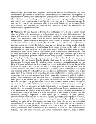 la justificación. Aquí, pues, había otra tarea a realizar por parte de los reformadores, una tarea
evidentemente que requería un desarrollo. El reajuste de doctrinas, en resumen, fue recíproco. La
mejor captación de la doctrina de la expiación que se había alcanzado, puso el fundamento para
ideas más claras sobre el perdón gratuito y la aceptación sin méritos por parte del pecador; y, por
otra parte, el tener consciencia de la justificación exigía como apoyo el fundamento de roca de
una obra de expiación que descansara sobre un terreno de justicia -no un mero expediente
gubernamental, sino una obra que asegurara a la conciencia en contra de todo sentido de
arbitrariedad en el perdón concedido---.
II. Al principio del siglo dieciséis la doctrina de la justificación por la fe sola se hallaba en «el
aire» -se hallaba en los pensamientos y casi temblando ya en los labios de los hombres-, y la
prueba suficientemente evidente de ello es el hecho ya aludido, de que casi simultáneamente
empezó a ser predicada en varios centros por hombres a quienes Dios la había revelado de modo
independiente. Le Fevre en Francia, Zwinglio en Suiza, y Lutero en Alemania, fueron guiados en
sus diversas maneras al reconocimiento de esta verdad, y en conflicto con las doctrinas y
prácticas que se les oponían. La historia puede que nos cuente que Lutero estaba subiendo
penosamente los escalones de la Scala Santa de Roma cuando oyó una voz del cielo: «El justo
vivirá por la fe», y esto puede ser cierto o no serlo; pero el espíritu de la historia por lo menos
representa el hecho. No fue carne ni sangre lo que reveló esta doctrina a los reformadores, sino
su Padre que estaba en el cielo. Es igualmente digno de notar que, así como llegó a ellos en
respuesta a necesidades prácticas, tampoco fue un interés doctrinal o especulativo, sino vital y
práctico, el que le dio valor supremo a sus ojos, y les llevó a hacerla el centro de toda su
predicación. No eran teóricos hilando telarañas doctrinales de sus cerebros, sino hombres
intensamente sinceros en busca del verdadero camino en que un pecador podía estar en paz con
Dios. Y la gran verdad que les llegó -procedente de una visión clara de lo que Cristo había
realizado por ellos en su Cruz- fue esto: que el pecador, penitente por sus pecados, tiene el
derecho de acceso libre a Dios, sin intervención de sacerdote, iglesia, sacramento o cosa alguna
que intervenga entre él y su Hacedor-, y que Dios perdona gratuitamente y acepta a todo el que
echa mano de su promesa en el Evangelio, sin obras, satisfacciones o méritos propios, sino
solamente a base de la muerte expiatoria de Cristo y su perfecta justicia, a la cual la fe se adhiere
como el único fundamento de su confianza. Este es el significado esencial de la justificación por
la fe: que no es por obras de justicia que nosotros hayamos hecho, sino por su misericordia que
Dios nos salva (Tito 3:5); que incluso mi fe no es base de mérito delante de Dios, sino que es
sólo la mano por la cual recibo la misericordia que se me ofrece gratuitamente; que siempre que
me vuelvo a Dios con un corazón creyendo sinceramente, El me contesta en aquel momento y
donde estoy, sin necesidad de período alguno de probación o de demoras torturantes, con un
«Tus pecados, que son muchos, te son perdonados» (Lucas 7:47), recibiéndome en su comunión,
y haciéndome, todavía por amor a su Hijo, heredero de la vida eterna; y además, que esta
absolución, descargo, aceptación, o como quiera que lo llamemos, es plena, gratuita,
incondicional, un acto hecho una vez por todas, y que no requiere ni admite repetición. Sin duda,
como reconocieron todos los reformadores -y éste es el elemento de verdad en la doctrina
católica-, un acto así de justificación no puede tener lugar sin un acto de renovación
acompañante. El pecador, por medio del mismo acto de fe en que sabe que es perdonado y
aceptado, muere al pecado, para que a partir de entonces pueda vivir para Dios y para Cristo, en
vez de para sí mismo, como hasta entonces; pasa, a través de su unión con Cristo y recepción del
Espíritu, a ser «una nueva creación», con nuevos pensamientos, objetivos, deseos y afectos
 
