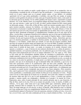 espirituales. Pero este cambio en modo o grado alguno es el terreno de su aceptación, sino un
concomitante o resultado de ella -el fin para el que fue justificado---. La nueva naturaleza pasa a
existir en el nuevo estado; pero no es porque seamos santos -ni aun debido a la santidad
«germinal» de la fe que somos perdonados y recibidos; sino que Dios nos acepta, al aceptar
nosotros su don gratuito de justicia en Cristo, para que El pueda hacemos santos, como parte de
la salvación que El nos destina. En las nobles palabras del mismo Lutero, exponiendo su propia
doctrina: «Yo, el Dr. Martín Lutero, un evangelista indigno del Señor Jesucristo, pienso y afirmo
esto: que este artículo, a saber, que la fe sola, sin obras, justifica delante de Dios, nunca puede
ser derrocado, porque... Cristo sólo, el Hijo de Dios, murió por nuestros pecados; pero si El solo
quita nuestros pecados, entonces los hombres, con todas sus obras, están excluidos de toda
concurrencia en procurar el perdón del pecado y la justificación. Ni puedo abrazar a Cristo de
otra manera que por la fe sola; El no puede ser aprehendido por las obras. Pero si la fe, antes que
sigan las obras, aprehende al Redentor, es indudablemente verdadero que la fe sola, antes de las
obras, y sin las obras, se apropia el beneficio de la redención, que no es otro que la justificación o
liberación del pecado. Esta es nuestra doctrina; esto enseña el Espíritu Santo y toda la Iglesia
cristiana. En esto, por la gracia de Dios, nos mantendremos firmes. Amén». Ahora bien, que esto,
que es la doctrina protestante, es también la doctrina paulina -la doctrina de las Epístolas a los
Romanos y a los Gálatas-, podría darse por sentado, en estos días de exégesis científica. Dudo
que haya un exegeta de primer rango que dispute que, en el uso de Pablo, la palabra «justificar»,
es empleada de modo uniforme en el sentido de absolver, declarar justo delante de la ley, y que
nunca tiene el sentido de hacer justo ---es usada, en resumen, en el sentido «forense» como
opuesto a «condenar»-, y que el terreno de esta sentencia absolutoria no es «obras de justicia» o
santidad incipiente, en la persona justificada, sino «la redención que es en Cristo Jesús, a quien
Dios puso como propiciación por la fe en su sangre» (Romanos 3:25. Ver, antes, p. 192). Antes
se hizo notar que los reformadores distaban mucho de considerar la justificación como una
simple amnistía, o pasar por alto, o perdonar el pecado, sin consideración a lo que es debido al
testimonio condenatorio de la ley de Dios contra el pecado. La justificación no era, a su modo de
ver, como no era entre los apóstoles, el simple poner a un lado la reclamación de la ley sobre el
pecador, sino que era la declaración de que la demanda había sido satisfecha, y que la ley no
tenía más acusaciones contra él. Es justificación sobre una base justa ¡mutable; sólo que la
justicia que fundamenta esta nueva relación no se halla en el mismo pecador, sino en el Salvador
con quien está unido por la fe. En qué forma vital captó esta verdad Lutero, y lo cálidamente que
la expresó, se puede mostrar recogiendo unas pocas áe sus frases enérgicas. «Pero nosotros»,
dice, «por la gracia de Cristo sosteniendo el artículo de la justificación, sabemos con certeza que
somos justificados y considerados justos delante de Dios por la fe solamente en Cristo... Porque
como ni la ley ni obra alguna de la misma nos es ofrecida, sino Cristo sólo, tampoco se requiere
de nosotros nada más que la fe, por la cual aprehendemos a Cristo, y creemos que nuestros
pecados y nuestra muerte son condenados y abolidos en el pecado y la muerte de Cristo...
Reposemos, pues, sobre el punto principal de esta cuestión presente; que es, que Jesucristo, el
Hijo de Dios, murió en la cruz, llevó en su cuerpo mis pecados, la ley, la muerte, el diablo y el
infierno... Si tú, pues, echas mano de lo que enseña Pablo aquí, contestarás, admito que he
pecado. Entonces Dios te castigará. No, no lo hará. ¿Por qué?; ¿no dice que lo hará la ley de
Dios? No tengo nada que ver con esta ley, es decir, la libertad. ¿Qué libertad es ésta? La libertad
de Cristo, porque por Cristo soy completamente librado de la ley... Si por tanto en la cuestión de
la justificación separas la Persona de Cristo de tu persona, entonces te hallas en la ley, vives en la
ley y no en Cristo, y por ello estás condenado por la ley y muerto delante de Dios... La fe, pues,
 