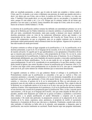 debe ser enseñada puramente, a saber, que tú estás de modo tan completo e íntimo unido a
Cristo, que El y tú pasáis a ser como si dijéramos una persona; de modo que puedes atreverte a
decir: soy ahora uno con Cristo, esto es decir, la justicia de Cristo, su victoria y su vida, son
mías. Y también Cristo puede decir, yo soy este pecador, esto es, sus pecados, y su muerte son
míos, porque El está unido a mí, y yo a El. Porque por fe estamos unidos de tal forma que
pasamos a ser una carne y un hueso, somos miembros del cuerpo de Cristo, carne de su carne, y
hueso de su hueso» (Sobre Gálatas ii. 18-20).
La doctrina de la justificación católico romana fue definida con autoridad por primera vez en la
época de la Reforma por los Padres tridentinos en relación antitética a la protestante. Puede ser
útil, por tanto, considerarla brevemente, tanto para ayudar a destacar con mayor claridad la
doctrina protestante como en vista de las numerosas influencias activas que tienden a un
renacimiento de las ideas católicas. Los dictámenes del Concilio de Trento llevan en sí las
marcas del compromiso en que se originaron, pero en su amplio contraste con la doctrina
protestante miden prácticamente toda la distancia entre las dos Iglesias. Algunos de los puntos ya
han sido tocados de modo provisional.
El primer contraste se refiere al lugar asignado en la justificación a 1, fe. La justificación, en la
doctrina protestante, es por la fe. En el lenguaje de las escuelas, la fe es la «causa instrumental»
de nuestra salvación. Es aquello por lo que aprehendemos y nos apropiamos el beneficio divino
que se muestra para nosotros en la Persona y obra propiciatoria de Cristo. En vez de fe, como
causa instrumental de la justificación, la Iglesia de Roma pone el bautismo. Es en el bautismo,
administrado debidamente, que como limpiados de nuestros pecados y renovados espiritualmente
--en el sentido de Roma «justificados»-. La fe, en este modo de ver, se hunde al nivel de una
causa predisponente. Es por la fe, considerada en un asentimiento a lo que Dios enseña, o mejor
dicho enseña la Iglesia, que somos llevados a buscar la justificación por el bautismo (ibid. 6, 8).
E incluso este lugar como causa predisponente no es peculiar de la fe, sino que es compartido
junto con la fe, por cierto número de virtudes distintas que se mencionan directamente.
El segundo contraste se refiere a lo que podemos llamar el enfoque a la justificación. El
Protestantismo enseña que la justificación es concedida a los que se vuelven a Dios con
corazones penitentes y creyendo. La penitencia y la fe son elementos inseparables de un estado
espiritual; porque la fe que aprehende a Cristo sólo puede brotar de un corazón genuinamente
contrito, y, viceversa, el germen de la fe en la misericordia de Dios ya está presente en la
penitencia, pues de otro modo no sería penitencia evangélica en absoluto. Pero, según la idea de
la Reforma, no va implicado mérito ni en la una ni en la otra; sino que las dos son una renuncia
explícita al mérito. Este requerimiento de la penitencia y la fe en la justificación Roma lo elabora
en una doctrina muy extensa de la preparación para la justificación. Dios, se dice, concede gracia
«preveniente», a fin de que, en el lenguaje del Concilio, «los que están alejados de Dios por sus
pecados, puedan estar dispuestos por medio de su gracia avivadora y ayudadora a convertirse
ellos mismos a su propia justificación al asentir libremente y cooperar con la gracia
mencionada».1 De modo más particular, la preparación consiste en la adquisición de las siete
virtudes de la fe, temor, esperanza, amor, penitencia, el propósito de recibir el sacramento
(bautismo) y el propósito de llevar una vida nueva y obediente. Finalmente, cuando todo esto ha
sido realizado, el individuo se halla sólo en la antesala: está preparado, o dispuesto, para la
justificación; una noción totalmente no escritural. Puede hacerse aquí una pregunta interesante:
 