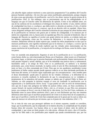 ¿Se adscribe algún carácter meritorio a estos ejercicios preparatorios? Las palabras del Concilio
parecen bastante explícitas: «Se nos dice que somos justificados gratuitamente, porque ninguna
de estas cosas que preceden a la justificación -sea la fe o las obras- merece la gracia misma de la
justificación» (ibid. 8). Sin embargo, esto es precisamente una de las ambigüedades en el
lenguaje con que el Concilio cubre las diferencias de opinión. Como se ha señalado antes, era
una de las sutilezas de los escolásticos el distinguir dos clases de mérito: el uno, mérito estricto
de condignidad (meritum ex condigno), que daba motivo a derecho en justicia; el otro, el mérito
inferior de congruidad (meritum ex congruo), que da un derecho sólo en equidad. Ahora bien,
varios dirigentes teólogos del Concilio sostenían la doctrina de que aunque las obras hechas antes
de la justificación no merecen esta gracia por el mérito de condignidad, sí la merecen por el
mérito de congruidad, esto es, hacen justo en equidad que Dios les conceda la bendición. Que el
lenguaje del Decreto no significa el excluir este grado inferior de mérito, es evidente tanto por
los debates registrados, como por los escritos de Belarmino y la mayoría de los teólogos
romanos. Belarmino afirma de modo expreso que, cuando las obras preparatorias se dice que no
merecen justificación, esto significa meramente que no la mierece ex condigno y sostiene que la
merecen ex congruo. Afirma de modo explícito que las virtudes antes mencionadas son las
causas meritorias de la justificación, y la mayoría de los teólogos de Roma, como he dicho, sigue
sus pasos.
Una vez asumida esta preparación, llegamos al acto de la justificación en sí. La justificación,
como hemos dicho ya, está relacionada por Roma con el bautismo. ¿Qué ocurre en el bautismo?
En primer lugar, se declara que la persona bautizada está perfectamente limpia interiormente de
todo pecado original y actual; además, que se le ha infundido una justicia nueva y sobrenatural,
haciéndole santo y un amigo de Dios. Esto es su justificación, en antítesis a la doctrina
protestante, que, como hemos mostrado, la explica como el acto de Dios declarando al pecador
justo en base a la obra consumada por Cristo. Para que no nos quedemos asombrados (como
podríamos) al hallar cuánto pecado puede aparecer todavía en un alma declarada purificada de
toda traza del mismo, el Concilio sigue explicando que «la concupiscencia» --otro nombre para
el deseo desordenado- queda para el ejercicio de las virtudes cristianas; y la dificultad de su
presencia es resuelta mediante la declaración de que la concupiscencia no es verdadera y
propiamente de la naturaleza del pecado, aunque se admite que el apóstol Pablo la llama así.
Además, no sólo perpetúa la doctrina romana el error de confundir la justificación con la
regeneración y la santificación (Sobre Justif. 7) (que podría ser sólo un error de nomenclatura),
sino que da el paso más peligroso de hablar de justicia infusa como, en frase escolástica, la
«causa formal» de nuestra justificación (ibid.), esto es, el terreno en que Dios nos pronuncia
justos, nos restaura al favor y nos da el título de la vida eterna. La Cruz de Cristo, realmente, es
declarada como la causa última meritoria (ibid.), pero se verá fácilmente que hay una inmensa
diferencia entre decir que el sacrificio propiciatorio de Cristo es la única base de mi aceptación, y
decir que el sacrificio y mérito de Cristo han comprado para mí la gracia por la cual yo ahora soy
capaz de merecer mi salvación por mí mismo, que es el punto de vista tridentino (ibid. 3, 7).
No se trata de otra cosa que proseguir adelante en el mismo esquema, cuando se considera,
luego, que la justificación, que ha empezado en la manera descrita, es completada por las propias
buenas obras del creyente. Las buenas obras se ve que tienen el pleno valor de mérito de
condignidad, y que crean un título propio a la vida eterna. «Hemos de creer», dice el Concilio,
«que no les falta nada a los justificados para impedir que pueda considerárseles que, por las
 