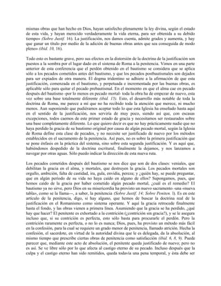 mismas obras que han hecho en Dios, hayan satisfecho plenamente la ley divina, según el estado
de esta vida, y hayan merecido verdaderamente la vida eterna, para ser obtenida a su debido
tiempo» (Sobre Justif. 16). La justificación, nos damos cuenta, admite grados y aumenta, y hay
que ganar un título por medio de la adición de buenas obras antes que sea conseguida de modo
pleno» (ibid. 10, 16).
Todo esto es bastante grave, pero sus efectos en la distorsión de la doctrina de la justificación son
puestos a la sombra por el lugar dado en el sistema de Roma a la penitencia. Vimos en una parte
anterior de esta conferencia que el perdón obtenido en el bautismo se considera que se aplica
sólo a los pecados cometidos antes del bautismo, y que los pecados postbautismales son dejados
para ser expiados de otra manera. El dogma tridentino se adhiere a la afirmación de que esta
justificación, comenzada en el bautismo, y perpetuada e incrementada por las buenas obras, es
aplicable sólo para quitar el pecado prebautismal. En el momento en que el alma cae en pecado
después del bautismo -por lo menos en pecado mortal- toda la obra ha de empezar de nuevo, esta
vez sobre una base totalmente diferente (ibid. 15). Esto, el desarrollo más notable de toda la
doctrina de Roma, me parece a mí que no ha recibido toda la atención que merece, ni mucho
menos. Aun suponiendo que pudiéramos aceptar todo lo que esta Iglesia ha enseñado hasta aquí
en el sentido de la justificación, nos serviría de muy poco, siendo así que, con escasas
excepciones, todos caemos de este primer estado de gracia y necesitamos ser restaurados sobre
una base completamente diferente. Lo que quiero decir es que no hay prácticamente nadie que no
haya perdido la gracia de su bautismo original por causa de algún pecado mortal, según la Iglesia
de Roma define esta clase de pecados, y no necesite ser justificado de nuevo por los métodos
establecidos en el sacramento de la penitencia. Así pues, no es sobre la primera justificación que
se pone énfasis en la práctica del sistema, sino sobre esta segunda justificación. Y es aquí que,
habiéndonos despedido de la doctrina escritural, finalmente la dejamos, y nos lanzamos a
navegar por otras aguas. Sólo puedo indicar la dirección de esta nueva ruta.
Los pecados cometidos después del bautismo se nos dice que son de dos clases: veniales, que
debilitan la gracia en el alma, y mortales, que destruyen la gracia. Los pecados mortales son
orgullo, ambición, falta de castidad, ira, gula, envidia, pereza; y ¿quién hay, se puede preguntar,
que en algún período de su vida no haya caído en alguno de ellos? Supongamos, pues, que
hemos caído de la gracia por haber cometido algún pecado mortal, ¿cuál es el remedio? El
bautismo ya no sirve, pero Dios en su misericordia ha provisto un nuevo sacramento -una «nueva
tabla», como se la llama---, a saber, la penitencia (Sobre Justif. 14; Sobre Peniten. l). Es en este
artículo de la penitencia, digo, si hay alguno, que hemos de buscar la doctrina real de la
justificación en el Romanismo como sistema operante. Y aquí la gracia retrocede finalmente
hasta el fondo, y las obras vienen a primera línea. Asumiendo que la gracia se ha perdido, ¿qué
hay que hacer? El penitente es exhortado a la contrición (¿contrición sin gracia?), y se le asegura
incluso que, si su contrición es perfecta, esto sólo basta para procurarle el perdón. Pero la
contrición raramente es perfecta, o no lo es nunca; Dios, pues, ha provisto un método más fácil
en la confesión, para la cual se requiere un grado menor de penitencia, llamado atrición. Hecha la
confesión, el sacerdote, en virtud de la autoridad divina que le es delegada, da la absolución, al
mismo tiempo que prescribe ciertas obras de penitencia como satisfacción (ibid. 6, 8, 9). Puede
parecer que, mediante este acto de absolución, el penitente queda justificado de nuevo; pero no
es así. Se ve libre sólo por lo que afecta al castigo eterno de su pecado. Incluso después que la
culpa y el castigo eterno han sido remitidos, queda todavía una pena temporal, y ésta debe ser
 
