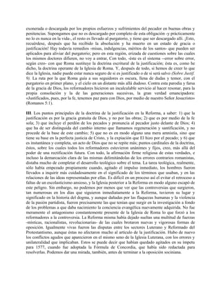 exonerada o descargada por los propios esfuerzos y sufrimientos del pecador en buenas obras y
penitencias. Supongamos que no es descargado por completo de esta obligación -y prácticamente
no lo es nunca en la vida-, el resto es llevado al purgatorio, y tiene que ser descargado allí. ¡Esto,
recuérdese, después que ha recibido la absolución y ha muerto en un estado de gracia o
justificación! Hay todavía remedios -misas, indulgencias, méritos de los santos- que pueden ser
aplicados para aliviar del purgatorio; pero en esta región, erizada de cuestiones sobre las cuales
los mismos doctores difieren, no voy a entrar, Con todo, -éste es el sistema --error sobre error,
según creo- con que Roma sustituye la doctrina escritural de la justificación; ésta es, como he
dicho, la doctrina operante de la Iglesia de Roma. Y, después de todo, si hemos de creer lo que
dice la Iglesia, nadie puede estar nunca seguro de si es justificado o de si será salvo (Sobre Justif.
9). La ruta por la que Roma guía a sus seguidores es oscura, llena de dudas y temor, con el
purgatorio en primer plano, y el cielo en un distante más allá dudoso. Contra esta parodia y farsa
de la gracia de Dios, los reformadores hicieron un incalculable servicio al hacer resonar, para la
propia consolación y la de las generaciones sucesivas, la gran verdad emancipadora:
«Justificados, pues, por la fe, tenemos paz para con Dios, por medio de nuestro Señor Jesucristo»
(Romanos 5:1).
III. Los puntos principales de la doctrina de la justificación en la Reforma, a saber: 1) que la
justificación es por la gracia gratuita de Dios, y no por las obras; 2) que es por medio de la fe
sola; 3) que incluye el perdón de los pecados y pronuncia al pecador justo delante de Dios; 4)
que ha de ser distinguida del cambio interno que llamamos regeneración y santificación, y no
procede de la base de este cambio; 5) que no es en modo alguno una mera amnistía, sino que
tiene su base en la perfecta justicia de Cristo, y la expiación que El hizo por el pecado; y 6) que
es instantánea y completa, un acto de Dios que no se repite más; puntos cardinales de la doctrina,
éstos, sobre los cuales todos los reformadores estuvieron unánimes y fijos, creo, más allá del
poder de una rectificación futura. Con todo, la afirmación firme religiosa de estas verdades, e
incluso la demarcación clara de las mismas delimitándolas de los errores contrarios romanistas,
distaba mucho de completar el desarrollo teológico sobre el tema. La tarea teológica, realmente,
sólo había empezado propiamente cuando, agitado el impulso inmediato, los hombres fueron
llevados a inquirir más cuidadosamente en el significado de los términos que usaban, y en las
relaciones de las ideas representadas por ellas. Es difícil en un proceso así el evitar el retroceso a
faltas de un escolasticismo ansioso, y la Iglesia posterior a la Reforma en modo alguno escapó de
este peligro. Sin embargo, no podemos por menos que ver que las controversias que surgieron,
tan numerosas en los días que siguieron inmediatamente a la Reforma, tuvieron su lugar y
significado en la historia del dogma, y aunque dañadas por las flaquezas humanas y la violencia
de la pasión partidista, fueron precisamente las que tenían que surgir en la investigación a fondo
de los problemas a que daba nacimiento la conciencia evangélica nuevamente adquirida. No fue
meramente el antagonismo constantemente presente de la Iglesia de Roma lo que forzó a los
reformadores a la controversia. La Reforma misma había dejado sueltas una multitud de fuerzas
-místicas, racionalistas, revolucionarias- de las cuales brotaron nuevas y vigorosas formas de
oposición. Igualmente vivas fueron las disputas entre los sectores Luterano y Reformado del
Protestantismo, aunque éstas no afectaron mucho al artículo de la justificación. Hubo de nuevo
los conflictos agudos que aparecieron en el mismo seno de la Iglesia Luterana, con los errores y
unilateralidad que implicaban. Estos se puede decir que habían quedado agitados en su ímpetu
para 1577, cuando fue adoptada la Fórmula de Concordia, que había sido redactada para
resolverlas. Podemos dar una mirada, también, antes de terminar a la oposición sociniana.
 