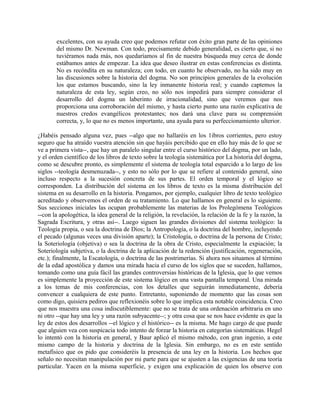 excelentes, con su ayuda creo que podemos refutar con éxito gran parte de las opiniones
del mismo Dr. Newman. Con todo, precisamente debido generalidad, es cierto que, si no
tuviéramos nada más, nos quedaríamos al fin de nuestra búsqueda muy cerca de donde
estábamos antes de empezar. La idea que deseo ilustrar en estas conferencias es distinta.
No es recóndita en su naturaleza; con todo, en cuanto he observado, no ha sido muy en
las discusiones sobre la historia del dogma. No son principios generales de la evolución
los que estamos buscando, sino la ley inmanente historia real; y cuando captemos la
naturaleza de esta ley, según creo, no sólo nos impedirá para siempre considerar el
desarrollo del dogma un laberinto de irracionalidad, sino que veremos que nos
proporciona una corroboración del mismo, y hasta cierto punto una razón explicativa de
nuestros credos evangélicos protestantes; nos dará una clave para su comprensión
correcta, y, lo que no es menos importante, una ayuda para su perfeccionamiento ulterior.
¿Habéis pensado alguna vez, pues --algo que no hallaréis en los 1ibros corrientes, pero estoy
seguro que ha atraído vuestra atención sin que hayáis percibido que en ello hay más de lo que se
ve a primera vista--, que hay un paralelo singular entre el curso histórico del dogma, por un lado,
y el orden científico de los libros de texto sobre la teología sistemática por La historia del dogma,
como se descubre pronto, es simplemente el sistema de teología total esparcido a lo largo de los
siglos --teología desmenuzada--, y esto no sólo por lo que se refiere al contenido general, sino
incluso respecto a la sucesión concreta de sus partes. El orden temporal y el lógico se
corresponden. La distribución del sistema en los libros de texto es la misma distribución del
sistema en su desarrollo en la historia. Pongamos, por ejemplo, cualquier libro de texto teológico
acreditado y observemos el orden de su tratamiento. Lo que hallamos en general es lo siguiente.
Sus secciones iniciales las ocupan probablemente las materias de los Prolegómena Teológicos
--con la apologética, la idea general de la religión, la revelación, la relación de la fe y la razón, la
Sagrada Escritura, y otras así--. Luego siguen las grandes divisiones del sistema teológico: la
Teología propia, o sea la doctrina de Dios; la Antropología, o la doctrina del hombre, incluyendo
el pecado (algunas veces una división aparte); la Cristología, o doctrina de la persona de Cristo;
la Soteriología (objetiva) o sea la doctrina de la obra de Cristo, especialmente la expiación; la
Soteriología subjetiva, o la doctrina de la aplicación de la redención (justificación, regeneración,
etc.); finalmente, la Escatología, o doctrina de las postrimerías. Si ahora nos situamos al término
de la edad apostólica y damos una mirada hacia el curso de los siglos que se suceden, hallamos,
tomando como una guía fácil las grandes controversias históricas de la Iglesia, que lo que vemos
es simplemente la proyección de este sistema lógico en una vasta pantalla temporal. Una mirada
a los temas de mis conferencias, con los detalles que seguirán inmediatamente, debería
convencer a cualquiera de este punto. Entretanto, suponiendo de momento que las cosas son
como digo, quisiera pediros que reflexionéis sobre lo que implica esta notable coincidencia. Creo
que nos muestra una cosa indiscutiblemente: que no se trata de una ordenación arbitraria en uno
ni otro --que hay una ley y una razón subyacente--; y otra cosa que se nos hace evidente es que la
ley de estos dos desarrollos --el lógico y el histórico-- es la misma. Me hago cargo de que puede
que alguien vea con suspicacia todo intento de forzar la historia en categorías sistemáticas. Hegel
lo intentó con la historia en general, y Baur aplicó el mismo método, con gran ingenio, a este
mismo campo de la historia y doctrina de la Iglesia. Sin embargo, no es en este sentido
metafísico que os pido que consideréis la presencia de una ley en la historia. Los hechos que
señalo no necesitan manipulación por mi parte para que se ajusten a las exigencias de una teoría
particular. Yacen en la misma superficie, y exigen una explicación de quien los observe con
 