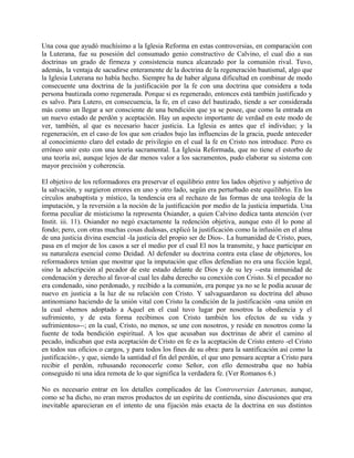 Una cosa que ayudó muchísimo a la Iglesia Reforma en estas controversias, en comparación con
la Luterana, fue su posesión del consumado genio constructivo de Calvino, el cual dio a sus
doctrinas un grado de firmeza y consistencia nunca alcanzado por la comunión rival. Tuvo,
además, la ventaja de sacudirse enteramente de la doctrina de la regeneración bautismal, algo que
la Iglesia Luterana no había hecho. Siempre ha de haber alguna dificultad en combinar de modo
consecuente una doctrina de la justificación por la fe con una doctrina que considera a toda
persona bautizada como regenerada. Porque si es regenerado, entonces está también justificado y
es salvo. Para Lutero, en consecuencia, la fe, en el caso del bautizado, tiende a ser considerada
más como un llegar a ser consciente de una bendición que ya se posee, que como la entrada en
un nuevo estado de perdón y aceptación. Hay un aspecto importante de verdad en este modo de
ver, también, al que es necesario hacer justicia. La Iglesia es antes que el individuo; y la
regeneración, en el caso de los que son criados bajo las influencias de la gracia, puede anteceder
al conocimiento claro del estado de privilegio en el cual la fe en Cristo nos introduce. Pero es
erróneo unir esto con una teoría sacramental. La Iglesia Reformada, que no tiene el estorbo de
una teoría así, aunque lejos de dar menos valor a los sacramentos, pudo elaborar su sistema con
mayor precisión y coherencia.
El objetivo de los reformadores era preservar el equilibrio entre los lados objetivo y subjetivo de
la salvación, y surgieron errores en uno y otro lado, según era perturbado este equilibrio. En los
círculos anabaptista y místico, la tendencia era al rechazo de las formas de una teología de la
imputación, y la reversión a la noción de la justificación por medio de la justicia impartida. Una
forma peculiar de misticismo la representa Osiander, a quien Calvino dedica tanta atención (ver
Instit. iii. 11). Osiander no negó exactamente la redención objetiva, aunque esto él lo pone al
fondo; pero, con otras muchas cosas dudosas, explicó la justificación como la infusión en el alma
de una justicia divina esencial -la justicia del propio ser de Dios-. La humanidad de Cristo, pues,
pasa en el mejor de los casos a ser el medio por el cual El nos la transmite, y hace participar en
su naturaleza esencial como Deidad. Al defender su doctrina contra esta clase de objetores, los
reformadores tenían que mostrar que la imputación que ellos defendían no era una ficción legal,
sino la adscripción al pecador de este estado delante de Dios y de su ley --esta inmunidad de
condenación y derecho al favor-al cual les daba derecho su conexión con Cristo. Si el pecador no
era condenado, sino perdonado, y recibido a la comunión, era porque ya no se le podía acusar de
nuevo en justicia a la luz de su relación con Cristo. Y salvaguardaron su doctrina del abuso
antinomiano haciendo de la unión vital con Cristo la condición de la justificación -una unión en
la cual «hemos adoptado a Aquel en el cual tuvo lugar por nosotros la obediencia y el
sufrimiento, y de esta forma recibimos con Cristo también los efectos de su vida y
sufrimientos»--; en la cual, Cristo, no menos, se une con nosotros, y reside en nosotros como la
fuente de toda bendición espiritual. A los que acusaban sus doctrinas de abrir el camino al
pecado, indicaban que esta aceptación de Cristo en fe es la aceptación de Cristo entero -el Cristo
en todos sus oficios o cargos, y para todos los fines de su obra: para la santificación así como la
justificación-, y que, siendo la santidad el fin del perdón, el que uno pensara aceptar a Cristo para
recibir el perdón, rehusando reconocerle como Señor, con ello demostraba que no había
conseguido ni una idea remota de lo que significa la verdadera fe. (Ver Romanos 6.)
No es necesario entrar en los detalles complicados de las Controversias Luteranas, aunque,
como se ha dicho, no eran meros productos de un espíritu de contienda, sino discusiones que era
inevitable aparecieran en el intento de una fijación más exacta de la doctrina en sus distintos
 