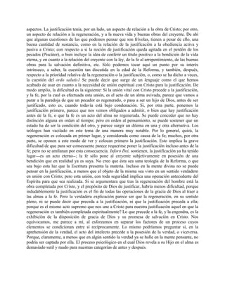 aspectos. La justificación tenía, por un lado, un aspecto de relación a la obra de Cristo; por otro,
un aspecto de relación a la regeneración, y a la nueva vida y buenas obras del creyente. De ahí
que algunas cuestiones de las que podemos pensar que son frívolas, tienen a pesar de ello, una
buena cantidad de sustancia, como en la relación de la justificación a la obediencia activa y
pasiva a Cristo; con respecto a si la noción de justificación queda agitada en el perdón de los
pecados (Piscátor), o bien incluye la idea de conferir un título positivo a la bendición de la vida
eterna, y en cuanto a la relación del creyente con la ley, de la fe al arrepentimiento, de las buenas
obras para la salvación definitiva, etc. Sólo podemos tocar aquí un punto por su interés
intrínseco, a saber, la cuestión tan discutida en la edad de la Reforma, y también, después,
respecto a la prioridad relativa de la regeneración o la justificación, o, como se ha dicho a veces,
la cuestión del ordo salutis1 Se puede decir que surge de un lenguaje como el que hemos
acabado de usar en cuanto a la necesidad de unión espiritual con Cristo para la justificación. De
modo amplio, la dificultad es la siguiente: Si la unión vital con Cristo precede a la justificación,
y la fe, por la cual es efectuada esta unión, es el acto de un alma avivada, parece que vamos a
parar a la paradoja de que un pecador es regenerado, o pasa a ser un hijo de Dios, antes de ser
justificado, esto es, cuando todavía está bajo condenación. Si, por otra parte, ponemos la
justificación primero, parece que nos vemos obligados a admitir, o bien que hay justificación
antes de la fe, o que la fe es un acto del alma no regenerada. Se puede conceder que no hay
distinción alguna en orden al tiempo; pero en orden al pensamiento, se puede sostener que un
estado ha de ser la condición del otro, y parece surgir un dilema en una y otra alternativa. Los
teólogos han vacilado en este tema de una manera muy notable. Por lo general, quizá, la
regeneración es colocada en primer lugar, y considerada como causa de la fe; muchos, por otra
parte, se oponen a este modo de ver y colocan primero la justificación. Esto implica la grave
dificultad de que para ser consecuente parece requerirse poner la justificación incluso antes de la
fe; pero no se amilanan por esta consecuencia. Inforo Dei, sostienen, la justificación ya ha tenido
lugar---es un acto eterno--; la fe sólo pone al creyente subjetivamente en posesión de una
bendición que en realidad ya es suya. No creo que ésta sea sana teología de la Reforma, o que
sea bajo esta luz que la Escritura presenta la materia. Incluso en la mente divina no se puede
pensar en la justificación, a menos que el objeto de la misma sea visto en un sentido verdadero
en unión con Cristo; pero esta unión, con toda seguridad implica una operación antecedente del
Espíritu para que sea realizada. Si se argumentara que tras la regeneración del hombre está la
obra completada por Cristo, y el propósito de Dios de justificar, habría menos dificultad, porque
indudablemente la justificación es el fin de todas las operaciones de la gracia de Dios al traer a
las almas a la fe. Pero la verdadera explicación parece ser que la regeneración, en su sentido
pleno, ni se puede decir que preceda a la justificación, ni que la justificación preceda a ella;
porque es el mismo acto supremo que nos une a Cristo para nuestra justificación aquel en que la
regeneración es también completada espiritualmente? Lo que precede a la fe, y la engendra, es la
exhibición de la disposición de gracia de Dios y su promesa de salvación en Cristo. Nos
equivocamos, me parece a mí, al esforzamos en separar los factores de un proceso cuyos
elementos se condicionan entre sí recíprocamente. Lo mismo podríamos preguntar si, en la
aprehensión de la verdad, el acto del intelecto precede a la posesión de la verdad, o viceversa.
Porque, claramente, a menos que en algún sentido la verdad ya se halle en la mente pensante, no
podría ser captada por ella. El proceso psicológico en el cual Dios revela a su Hijo en el alma es
demasiado sutil y raudo para nuestras categorías de antes y después.
 