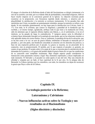 El ataque a la doctrina de la Reforma desde el lado del Socinianismo se dirigió ciertamente a la
raíz de la cuestión; con todo, por su evidente falta de profundidad y sinceridad religiosas, falló en
hacer mucho impacto en la conciencia general de la Iglesia. La objeción sociniana puede
resumirse en la proposición, con frecuencia repetida desde entonces, y atractiva por su
plausibilidad: la satisfacción y la remisión se excluyen mutuamente. Si los pecados han sido
satisfechos por Cristo, no pueden ser gratuitamente remitidos; porque la remisión se refiere a una
deuda. Si son remitidos gratuitamente, no hay lugar para la satisfacción (ver Calvino, Instit. ii.
17). Con todo, la fe cristiana, que conoce la magnitud y gratuidad de la bendición que ha
recibido, y al mismo tiempo, agradecida, atribuye todo lo que tiene a la mediación de Cristo,
sabe de antemano que el supuesto dilema implica una falacia, y, en el sentimiento, si no en el
intelecto, ya ha pasado de largo la contradicción. Y tampoco parece seria la dificultad si
evitamos hacer demasiado hincapié en la analogía de una deuda, que en las relaciones morales es
sólo aplicable dentro de ciertos límites. Esta es, realmente, la paradoja divina de la salvación, que
es las dos cosas a la vez: un acto de gracia infinita, totalmente ni buscado ni merecido por el
pecador; y, por otra parte, una bendición concedida en armonía con los derechos de justicia y a
base de una expiación perfecta por el pecado. La gracia se muestra, no en prescindir de la
expiación, sino en proporcionarla. El perdón, por lo que respecta al pecador, es gratuito; en
cuanto al que perdona, El acepta sobre sí la carga de lo que se necesita para la satisfacción de las
demandas de la justicia, y a la gracia del perdón añade la gracia futura de ver que las condiciones
de su concesión sean cumplidas rectamente. Bajo ningún aspecto puede considerarse la
transacción como puramente externa o legal. Hay elementos espirituales y éticos implicados en
todo momento. El Salvador y el pecador no están aparte el uno del otro. Hay una relación de
afinidad y simpatía por un lado; el lazo espiritual de la fe por otro. Es la antigua idea de
Bernardo: la Cabeza satisface por los miembros; con todo, los miembros no dejan de reconocer
la gracia que fluye a ellos de la Cabeza.
***
Capítulo IX
La teología posterior a la Reforma;
Luteranismo y Calvinismo
- Nuevas influencias activas sobre la Teología y sus
resultados en el Racionalismo
(Siglos diecisiete y dieciocho)
 