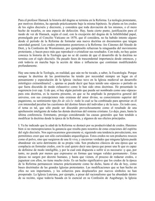 Para el profesor Hamack la historia del dogma se termina en la Reforma. La teología protestante,
por motivos distintos, ha operado prácticamente bajo la misma hipótesis. Se planta en los credos
de los siglos dieciséis y diecisiete, y considera que toda desviación de los mismos, o el mero
hecho de tocarlos, es una especie de defección. Hay, hasta cierto punto, justificación para el
modo de ver de Hamack, según el cual, con la excepción del dogma de la Infalibilidad papal,
promulgado por el Concilio Vaticano en 1870, que él considera, no ha habido intento alguno
desde el período de la Reforma de formular una nueva doctrina en documentos que tengan
autoridad general. Los credos protestantes posteriores a la Reforma -los Cánones del Sínodo de
Dort, y la Confesión de Westminster, por ejemplosólo refuerzan la retaguardia del movimiento
protestante, y hacen poco más que reproducir o cristalizar sus resultados. Con todo, no hay quien
conozca la historia de la Teología que no se dé cuenta de que el desarrollo de la doctrina no
termina con el siglo dieciséis. Ha pasado fases de trascendental importancia desde entonces, y
está todavía en marcha bajo la acción de ideas e influencias que continúan modificándolo
profundamente.
Hay una rama de la Teología, en realidad, que aún no he tocado, a saber, la Escatología. Porque
aunque la doctrina de las postrimerías ha tenido por necesidad siempre un lugar en el
pensamiento y especulación de la Iglesia -incluso tuvo en la Iglesia medieval un desarrollo
mitológico extraordinario2 -, apenas se puede decir que haya tenido una «época» o período en
que fuera discutida de modo exhaustivo como lo han sido otras doctrinas. He presentado la
sugerencia (ver cap. 1) de que, si hay algún período que pueda ser nombrado como una «época»
para esta doctrina, es la nuestra presente, en que se ha ampliado la perspectiva general del
universo, con sus concepciones más extensas del amor divino, su conocimiento superior del
paganismo, su sentimiento tipo fin de siéc1e -todo lo cual se ha combinado para apremiar en él
con intensidad peculiar las cuestiones del destino futuro del individuo y de la raza-. En todo caso,
el tema es tal, que sólo puede ser discutido provechosamente como el resultado de una
aprehensión inteligente de todas las demás doctrinas del sistema cristiano. Lo dejo, pues, hasta la
última conferencia. Entretanto, prosigo considerando las causas generales que han tendido a
modificar la doctrina desde la época de la Reforma, y algunos de sus efectos principales.
I. Ya he indicado que la edad de la Reforma se destacó por su productividad de credos. Haremos
bien si no menospreciamos la ganancia que resulta para nosotros de estas creaciones del espíritu
del siglo dieciséis. Nos equivocaremos gravemente si, siguiendo una tendencia prevaleciente, nos
permitimos creer que son sólo curiosidades arqueológicas. Estos credos no son productos resecos
como el polvo, sino que surgieron de una fe viva, y encierran verdades que ninguna Iglesia puede
abandonar sin serio detrimento de su propia vida. Son productos clásicos de una época que se
complacía en formular credos, con lo cual quiero decir una época que posee una fe que es capaz
de definirse de modo inteligible, y por la cual está dispuesta a sufrir si es necesario -y que, por
tanto, no puede por menos que expresarse en formas que tengan validez permanente-. Estas
épocas no surgen por decreto humano, y hasta que vienen, el proceso de redactar credos, o
juguetear con ellos, no tiene mucho éxito. Es un hecho significativo que los credos de la época
de la Reforma permanecen intactos prácticamente como he dicho, hasta el día de hoy, como
bases doctrinales de las grandes Iglesias protestantes. Las modificaciones que se han hecho en
ellos no son importantes, y los esfuerzos para desplazarlos por nuevos símbolos no han
prosperado. La Iglesia Luterana, por ejemplo, a pesar del racionalismo que ha abundado dentro
de su recinto, sigue todavía basada en lo esencial en su Confesión de Augsburgo; la Iglesia
 