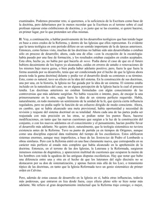 examinados. Podemos presentar reto, si queremos, a la suficiencia de la Escritura como base de
la doctrina, pero deberíamos por lo menos recordar que la Escritura es el terreno sobre el cual
profesan reposar estas exhibiciones de doctrina, y es justo que se las examine, si quiere hacerse,
en primer lugar, por lo que pretenden ser ellas mismas.
II. Voy, a continuación, a hablar positivamente de los desarrollos teológicos que han tenido lugar
en base a estos credos de la Reforma, y dentro de las Iglesias que ellos representan. Es evidente
que la tarea teológica en este período difiere en un sentido importante de la de épocas anteriores.
Entonces, como hemos visto, muchas de las doctrinas no habían sido aún desarrolladas o estaban
sólo en proceso de desarrollo; ahora, cada una de ellas --con la excepción de la escatología-
había pasado por una fase de formación, y los resultados estaban cuajados en credos aceptados.
Esta obra, hecha ya, no había por qué hacerla de novo. Podía darse el caso de que en el futuro
hubiera decaimiento de los logros ya alcanzados, caídas en errores de antaño o renovaciones de
los mismos bajo nueva guisa, o bien podía haber adelanto positivo; pero, fuera la que fuera la
forma asumida por su desarrollo, tenía que ser condicionada por el hecho de que la Iglesia ahora
poseía toda la gama doctrina] delante y podía ver el desarrollo desde su comienzo a su término.
Esto, como es natural, tuvo un efecto en la idea del sistema. En la construcción de sus doctrinas,
una por una, en la historia, la Iglesia no fue guiada por la idea de un sistema. El sistema estaba
incluido en la naturaleza del caso, no en alguna percepción de la Iglesia hacia la cual el proceso
tendía. Las doctrinas anteriores no estaban formuladas con algún conocimiento de las
controversias que más adelante surgirían. No había vocación o intento, pues, de encajar la una
primorosamente en la otra, según fuera la idea de un sistema perfecto requerido. Había,
naturalmente, en todo momento un sentimiento de la unidad de la fe, que ejercía cierta influencia
reguladora, pero no podía suplir la función de un esfuerzo dirigido de modo consciente. Ahora,
en cambio, que se había alcanzado una meta provisional, había oportunidad y necesidad de
revisión y reajuste del sistema doctrinal en su totalidad. Ahora cada una de las partes podía ser
reajustada con más precisión en las otras, se podían notar los puntos flacos, hacerse
modificaciones, en tanto que las nuevas cuestiones que surgían a la luz de la construcción del
conjunto, o con los nuevos adelantos en el conocimiento y el pensamiento, hacían posible llevar
el desarrollo más adelante. No quiero decir, naturalmente, que la teología sistemática no tuviera
existencia antes de la Reforma. Tuvo su punto de partida ya en tiempos de Orígenes, aunque
como una disciplina especial data realmente del tiempo de los escolásticos. Estos edificaron
sistemas enormes, aunque muy imperfectos, a base de las Sentencias de Pedro el Lombardo u
obras similares. Pero con la Reforma entró en una fase claramente nueva, que correspondía en su
carácter más perfecto al estado más completo que había alcanzado en la aprehensión de la
doctrina. Entonces, en el terreno de las dos Iglesias, la Luterana y la Reformada, surgieron
inmensos sistemas de dogmática, y aparecieron multitud de cuestiones que ocuparon la mente de
los hombres con toda la agudeza de las antiguas disputas escolásticas. Hay que notar que hubo
una diferencia entre una y otra en el hecho de que los luteranos del siglo dieciséis no se
destacaron por su don de sistematización, y apenas fueron más allá de los Loci, o tratamiento
tópico de las doctrinas, en tanto que la Iglesia Reformada tuvo un genio sistemático de primer
orden en Calvino.
Pero, además de estas causas de desarrollo en la Iglesia en sí, había otras influencias, todavía
más poderosas, que entraron en liza desde fuera, cuyo efecto pleno sólo se hizo notar más
adelante. Me refiero al gran despertamiento intelectual que la Reforma trajo consigo; o mejor,
 