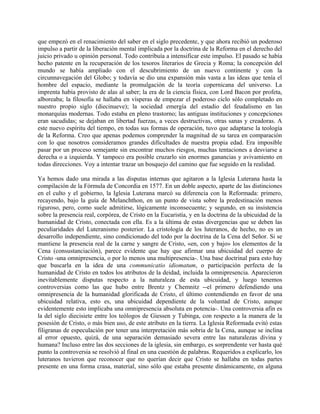 que empezó en el renacimiento del saber en el siglo precedente, y que ahora recibió un poderoso
impulso a partir de la liberación mental implicada por la doctrina de la Reforma en el derecho del
juicio privado u opinión personal. Todo contribuía a intensificar este impulso. El pasado se había
hecho patente en la recuperación de los tesoros literarios de Grecia y Roma; la concepción del
mundo se había ampliado con el descubrimiento de un nuevo continente y con la
circunnavegación del Globo; y todavía se dio una expansión más vasta a las ideas que tenía el
hombre del espacio, mediante la promulgación de la teoría copernicana del universo. La
imprenta había provisto de alas al saber; la era de la ciencia física, con Lord Bacon por profeta,
alboreaba; la filosofía se hallaba en vísperas de empezar el poderoso ciclo sólo completado en
nuestro propio siglo (diecinueve); la sociedad emergía del estadio del feudalismo en las
monarquías modernas. Todo estaba en pleno trastorno; las antiguas instituciones y concepciones
eran sacudidas; se dejaban en libertad fuerzas, a veces destructivas, otras sanas y creadoras. A
este nuevo espíritu del tiempo, en todas sus formas de operación, tuvo que adaptarse la teología
de la Reforma. Creo que apenas podemos comprender la magnitud de su tarea en comparación
con lo que nosotros consideramos grandes dificultades de nuestra propia edad. Era imposible
pasar por un proceso semejante sin encontrar muchos riesgos, muchas tentaciones a desviarse a
derecha o a izquierda. Y tampoco era posible cruzarlo sin enormes ganancias y avivamiento en
todas direcciones. Voy a intentar trazar un bosquejo del camino que fue seguido en la realidad.
Ya hemos dado una mirada a las disputas internas que agitaron a la Iglesia Luterana hasta la
compilación de la Fórmula de Concordia en 1577. En un doble aspecto, aparte de las distinciones
en el culto y el gobierno, la Iglesia Luterana marcó su diferencia con la Reformada: primero,
recayendo, bajo la guía de Melanchthon, en un punto de vista sobre la predestinación menos
riguroso, pero, como suele admitirse, lógicamente inconsecuente; y segundo, en su insistencia
sobre la presencia real, corpórea, de Cristo en la Eucaristía, y en la doctrina de la ubicuidad de la
humanidad de Cristo, conectada con ella. Es a la última de estas divergencias que se deben las
peculiaridades del Luteranismo posterior. La cristología de los luteranos, de hecho, no es un
desarrollo independiente, sino condicionado del todo por la doctrina de la Cena del Señor. Si se
mantiene la presencia real de la carne y sangre de Cristo, «en, con y bajo» los elementos de la
Cena (consustanciación), parece evidente que hay que afirmar una ubicuidad del cuerpo de
Cristo -una omnipresencia, o por lo menos una multipresencia-. Una base doctrinal para esto hay
que buscarla en la idea de una communicatio idiomatum, o participación perfecta de la
humanidad de Cristo en todos los atributos de la deidad, incluida la omnipresencia. Aparecieron
inevitablemente disputas respecto a la naturaleza de esta ubicuidad, y luego tenemos
controversias como las que hubo entre Brentz y Chemnitz --el primero defendiendo una
omnipresencia de la humanidad glorificada de Cristo, el último contendiendo en favor de una
ubicuidad relativa, esto es, una ubicuidad dependiente de la voluntad de Cristo, aunque
evidentemente esto implicaba una omnipresencia absoluta en potencia-. Una controversia afin es
la del siglo diecisiete entre los teólogos de Giessen y Tubinga, con respecto a la manera de la
posesión de Cristo, o más bien uso, de este atributo en la tierra. La Iglesia Reformada evitó estas
filigranas de especulación por tener una interpretación más sobria de la Cena, aunque se inclina
al error opuesto, quizá, de una separación demasiado severa entre las naturalezas divina y
humana? Incluso entre las dos secciones de la iglesia, sin embargo, es sorprendente ver hasta qué
punto la controversia se resolvió al final en una cuestión de palabras. Requeridos a explicarlo, los
luteranos tuvieron que reconocer que no querían decir que Cristo se hallaba en todas partes
presente en una forma crasa, material, sino sólo que estaba presente dinámicamente, en alguna
 