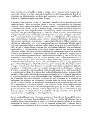 forma invisible, incomprensible, en poder o energía --en la virtud, no en la sustancia de su
cuerpo-. En este caso no es fácil ver en qué forma difiere esta doctrina esencialmente de la de los
calvinistas, que admiten también que Cristo está presente en su pueblo y con su pueblo en el
poder de su vida de resurrección como Señor de todos.
A la resolución de la doctrina en base a la Formula de Concordia siguió en Alemania un siglo de
ortodoxia luterana casi sin perturbación -siendo la principal controversia la de los teólogos de
Giessen y Tubinga sobre la humillación del Señor ya referida-. Este es el período conocido como
el Escolasticismo Luterano, en que la teología, aunque cultivada por hombres de reconocido
saber y capacidad, tendió progresivamente a volverse árida y formal ---en que la ortodoxia de la
letra pasó a ser la preocupación principal, y la piedad del corazón fue puesta relativamente en un
plano posterior-. Con todo, también aquí hemos de procurar no exagerar. Las figuras importantes
de las universidades fueron, muchos de ellos, hombres de piedad genuina; junto al Luteranismo
rígido había tendencias moderadas y, más católicas --en la escuela Calixtina, por ejemplo-; el
misticismo dio nacimiento a un genio como el zapatero de Górlitz, Jacob BÓhme; entretanto, que
subsistía una piedad cálida y viva en los corazones del pueblo en aquellos años difíciles -incluso
en la parte menos espiritual de los mismos, a saber, durante la guerra de los Treinta Años (1618-
1648), en que la religión parecía pisoteada entre las pasiones implacables y las devastaciones
indescriptibles- lo evidencia la rica producción de himnos y cánticos, que constituye un rasgo
especial del período. Muchos de los himnos alemanes más populares proceden de este manantial
al parecer poco prometedor. Gradualmente esta subcorriente de sentimiento religioso sincero
reaccionó contra una dogmática que había cesado de ministrar a la vida, y antes de fines del siglo
había traído la era del Pietismo, que, con el devoto Spener y Francke -filántropo enamorado de la
Biblia- como líderes, y la nueva Universidad de Halle como centro operativo, consiguió una
ascendencia temporal después de muchas luchas. Pero el Pietismo falló, a la larga, por la razón
que le había dado empuje: su subjetividad. Poniendo, como era apropiado, el acento principal en
la religión personal, en las obras de amor y en el guardar realmente los mandamientos de Cristo,
y exaltando el estudio bíblico, pero, por otra parte, menospreciando el saber humano y mirando
de soslayo la teología doctrinal, que se había hecho desabrida a causa de sus sutilezas estériles, y
la sustitución de la vida por la ortodoxia. Esta unilateralidad del movimiento, una vez se hubo
agotado el cálido impulso inicial, trajo consigo su propio castigo. Cayó en decadencia después de
la muerte de sus líderes, y lo que había empezado como verdadera obra de Dios se hizo notorio
por la estrechez, pobreza y esterilidad de espíritu. La sana objetividad de la piedad de los
reformadores fue sustituida por una mórbida cavilación sobre los estados subjetivos, en tanto
que, en el aspecto científico, no podía ofrecer satisfacción a mentes despertadas para pedir cuál
era el significado de las doctrinas cristianas, y sus relaciones con los vastos campos del saber
abiertos a su alrededor. No puede considerarse sorprendente, pues, que por estas causas y otras a
que nos referiremos, tanto el Pietismo como la antigua ortodoxia, que se había vuelto en gran
parte una especie de intelectualismo hacia mediados del siglo dieciocho, fueran presa del
racionalismo que en aquel tiempo se extendía por Europa.
De esta ojeada al Luteranismo, volvamos a considerar el desarrollo más fuerte: el Calvinismo.
Las Instituciones de Calvino fueron publicadas en 1533, y la relación del reformador con la
ciudad de Ginebra, que rápidamente le elevó a la posición de dictador teológico de las Iglesias
Reformadas de Europa, comenzó en 1536. La amplitud, comprensión y cohesión lógicas
extraordinarias del pensamiento de Calvino dieron a su sistema un dominio sobre las mentes y
 