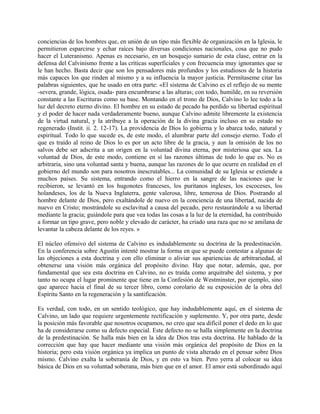 conciencias de los hombres que, en unión de un tipo más flexible de organización en la Iglesia, le
permitieron esparcirse y echar raíces bajo diversas condiciones nacionales, cosa que no pudo
hacer el Luteranismo. Apenas es necesario, en un bosquejo sumario de esta clase, entrar en la
defensa del Calvinismo frente a las críticas superficiales y con frecuencia muy ignorantes que se
le han hecho. Basta decir que son los pensadores más profundos y los estudiosos de la historia
más capaces los que rinden al mismo y a su influencia la mayor justicia. Permítaseme citar las
palabras siguientes, que he usado en otra parte: «El sistema de Calvino es el reflejo de su mente
-severa, grande, lógica, osada- para encumbrarse a las alturas; con todo, humilde, en su reversión
constante a las Escrituras como su base. Montando en el trono de Dios, Calvino lo lee todo a la
luz del decreto eterno divino. El hombre en su estado de pecado ha perdido su libertad espiritual
y el poder de hacer nada verdaderamente bueno, aunque Calvino admite libremente la existencia
de la virtud natural, y la atribuye a la operación de la divina gracia incluso en su estado no
regenerado (Instit. ii. 2. 12-17). La providencia de Dios lo gobierna y lo abarca todo, natural y
espiritual. Todo lo que sucede es, de este modo, el alumbrar parte del consejo eterno. Todo el
que es traído al reino de Dios lo es por un acto libre de la gracia, y aun la omisión de los no
salvos debe ser adscrita a un origen en la voluntad divina eterna, por misteriosa que sea. La
voluntad de Dios, de este modo, contiene en sí las razones últimas de todo lo que es. No es
arbitraria, sino una voluntad santa y buena, aunque las razones de lo que ocurre en realidad en el
gobierno del mundo son para nosotros inescrutables... La comunidad de su Iglesia se extiende a
muchos países. Su sistema, entrando como el hierro en la sangre de las naciones que le
recibieron, se levantó en los hugonotes franceses, los puritanos ingleses, los escoceses, los
holandeses, los de la Nueva Inglaterra, gente valerosa, libre, temerosa de Dios. Postrando al
hombre delante de Dios, pero exaltándole de nuevo en la conciencia de una libertad, nacida de
nuevo en Cristo; mostrándole su esclavitud a causa del pecado, pero restaurándole a su libertad
mediante la gracia; guiándole para que vea todas las cosas a la luz de la eternidad, ha contribuido
a formar un tipo grave, pero noble y elevado de carácter, ha criado una raza que no se amilana de
levantar la cabeza delante de los reyes. »
El núcleo ofensivo del sistema de Calvino es indudablemente su doctrina de la predestinación.
En la conferencia sobre Agustín intenté mostrar la forma en que se puede contestar a algunas de
las objeciones a esta doctrina y con ello eliminar o aliviar sus apariencias de arbitrariedad, al
obtenerse una visión más orgánica del propósito divino. Hay que notar, además, que, por
fundamental que sea esta doctrina en Calvino, no es traída como arquitrabe del sistema, y por
tanto no ocupa el lugar prominente que tiene en la Confesión de Westminster, por ejemplo, sino
que aparece hacia el final de su tercer libro, como corolario de su exposición de la obra del
Espíritu Santo en la regeneración y la santificación.
Es verdad, con todo, en un sentido teológico, que hay indudablemente aquí, en el sistema de
Calvino, un lado que requiere urgentemente rectificación y suplemento. Y, por otra parte, desde
la posición más favorable que nosotros ocupamos, no creo que sea difícil poner el dedo en lo que
ha de considerarse como su defecto especial. Este defecto no se halla simplemente en la doctrina
de la predestinación. Se halla más bien en la idea de Dios tras esta doctrina. He hablado de la
corrección que hay que hacer mediante una visión más orgánica del propósito de Dios en la
historia; pero esta visión orgánica ya implica un punto de vista alterado en el pensar sobre Dios
mismo. Calvino exalta la soberanía de Dios, y en esto va bien. Pero yerra al colocar su idea
básica de Dios en su voluntad soberana, más bien que en el amor. El amor está subordinado aquí
 
