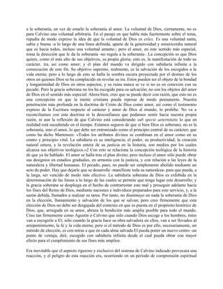 a la soberanía, en vez de estarlo la soberanía al amor. La voluntad de Dios, ciertamente, no es
para Calvino una voluntad arbitraria. En el pasaje en que habla más fuertemente sobre el tema,
repudia de modo expreso la idea de que la voluntad de Dios es exlex. Es una voluntad santa,
sabia y buena -a lo largo de una línea definida, aparte de la generosidad y misericordia natural
que es hacia todos, incluso una voluntad amante-; pero el amor, en este sentido más especial,
toma la dirección que le da la soberanía -no regula a la soberanía-. La concepción es que Dios
quiere, como el más alto de sus objetivos, su propia gloria; esto es, la manifestación de todo su
carácter, ira, así como amor; y el plan del mundo va dirigido con sabiduría infinita a la
consecución de este fin. Su objetivo supremo, realmente, es la salvación de los escogidos a la
vida eterna; pero a lo largo de esto se halla la sombra oscura proyectada por el destino de los
otros en quienes Dios se ha complacido en revelar su ira. Estos pueden ser el objeto de la bondad
y longanimidad de Dios en otros aspectos, y su ruina nunca se ve si no es en conexión con su
pecado. Pero la gracia soberana no los ha escogido para su salvación; no son los objetos del amor
de Dios en el sentido más especial. Ahora bien, creo que se puede decir con razón, que esto no es
una concepción en que la mente cristiana pueda reposar de modo pennanente. Nuestra
penetración más profunda en la doctrina de Cristo de Dios como amor, así como el testimonio
expreso de la Escritura respecto al carácter y amor de Dios al mundo, lo prohíbe. No va a
reconciliamos con esta doctrina ni la desconfianza que podamos sentir hacia nuestra propia
razón, ni aun la reflexión de que Calvino está considerando sub specie aeternitatis lo que en
realidad está sucediendo en el tiempo. Estamos seguros de que si bien Dios es soberano, no es la
soberanía, sino el amor, lo que debe ser entronizado como el principio central de su carácter; que
como ha dicho Martensen: «Todos los atributos divinos se combinan en el amor como en su
centro y principio vital. La sabiduría es su inteligencia; el poder, su productividad; la creación
natural entera, y la revelación entera de su justicia en la historia, son medios por los cuales
alcanza sus objetivos teológicos.»2 Con esto se relaciona la concepción teológica de la historia
de que ya he hablado. El amor se halla tras el plan divino; pero incluso el amor sólo puede obrar
sus designios en estadios graduales, en armonía con la justicia, y con relación a las leyes de la
naturaleza y libertad humanas. El pecado, pues, no puede ser simplemente abolido mediante un
acto de poder. Hay que dejarle que se desarrolle -manifieste toda su naturaleza- para que pueda, a
la larga, ser vencido de modo más efectivo. La sabiduría soberana de Dios es exhibida en la
determinación de las líneas a lo largo de las cuales se permite que tenga lugar este desarrollo; y
la gracia soberana se despliega en el hecho de contrarrestar este mal y proseguir adelante hacia
los fines del Reino de Dios, mediante naciones e individuos preparados para este servicio, y, a la
sazón debida, llamados a realizar su tarea. Por tanto, no disminuyo en nada la soberanía de Dios
en la elección, llamamiento y salvación de los que se salvan; pero creo firmemente que esta
elección de Dios no debe ser desgajada del contexto en que es puesta en el propósito histórico de
Dios, que, arraigada en su amor, abraza la bendición más amplia posible para todo el mundo.
Creo tan firmemente como Agustín o Calvino que sólo cuando Dios escoge a los hombres, éstos
van a escogerle a El; sólo cuando la gracia hace su obra salvadora en ellos, van a ser llevados al
arrepentimiento, la fe y la vida eterna; pero si el método de Dios es por ello, necesariamente, un
método de elección, es con miras a que en cada alma salvada El pueda poner un nuevo centro -un
punto de ventaja, diré, escogido con sabiduría infinita desde el cual pueda obrar con mayor
efecto para el cumplimiento de sus fines más amplios.
Era inevitable que el aspecto riguroso y exclusivo del sistema de Calvino indicado provocara una
reacción, y el peligro de esta reacción era, ocurriendo en un período de comprensión espiritual
 