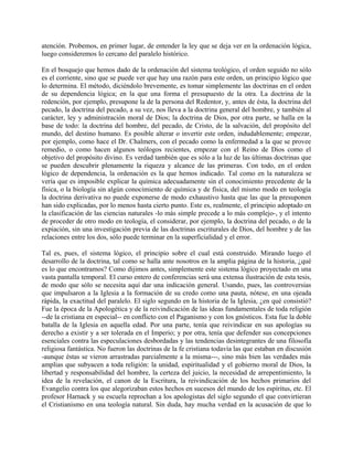 atención. Probemos, en primer lugar, de entender la ley que se deja ver en la ordenación lógica,
luego consideremos lo cercano del paralelo histórico.
En el bosquejo que hemos dado de la ordenación del sistema teológico, el orden seguido no sólo
es el corriente, sino que se puede ver que hay una razón para este orden, un principio lógico que
lo determina. El método, diciéndolo brevemente, es tomar simplemente las doctrinas en el orden
de su dependencia lógica; en la que una forma el presupuesto de la otra. La doctrina de la
redención, por ejemplo, presupone la de la persona del Redentor, y, antes de ésta, la doctrina del
pecado, la doctrina del pecado, a su vez, nos lleva a la doctrina general del hombre, y también al
carácter, ley y administración moral de Dios; la doctrina de Dios, por otra parte, se halla en la
base de todo: la doctrina del hombre, del pecado, de Cristo, de la salvación, del propósito del
mundo, del destino humano. Es posible alterar o invertir este orden, indudablemente; empezar,
por ejemplo, como hace el Dr. Chalmers, con el pecado como la enfermedad a la que se provee
remedio, o como hacen algunos teólogos recientes, empezar con el Reino de Dios como el
objetivo del propósito divino. Es verdad también que es sólo a la luz de las últimas doctrinas que
se pueden descubrir plenamente la riqueza y alcance de las primeras. Con todo, en el orden
lógico de dependencia, la ordenación es la que hemos indicado. Tal como en la naturaleza se
vería que es imposible explicar la química adecuadamente sin el conocimiento precedente de la
física, o la biología sin algún conocimiento de química y de física, del mismo modo en teología
la doctrina derivativa no puede exponerse de modo exhaustivo hasta que las que la presuponen
han sido explicadas, por lo menos hasta cierto punto. Este es, realmente, el principio adoptado en
la clasificación de las ciencias naturales -lo más simple precede a lo más complejo-, y el intento
de proceder de otro modo en teología, el considerar, por ejemplo, la doctrina del pecado, o de la
expiación, sin una investigación previa de las doctrinas escriturales de Dios, del hombre y de las
relaciones entre los dos, sólo puede terminar en la superficialidad y el error.
Tal es, pues, el sistema lógico, el principio sobre el cual está construido. Mirando luego el
desarrollo de la doctrina, tal como se halla ante nosotros en la amplia página de la historia, ¿qué
es lo que encontramos? Como dijimos antes, simplemente este sistema lógico proyectado en una
vasta pantalla temporal. El curso entero de conferencias será una extensa ilustración de esta tesis,
de modo que sólo se necesita aquí dar una indicación general. Usando, pues, las controversias
que impulsaron a la Iglesia a la formación de su credo como una pauta, nótese, en una ojeada
rápida, la exactitud del paralelo. El siglo segundo en la historia de la Iglesia, ¿en qué consistió?
Fue la época de la Apologética y de la reivindicación de las ideas fundamentales de toda religión
--de la cristiana en especial-- en conflicto con el Paganismo y con los gnósticos. Esta fue la doble
batalla de la Iglesia en aquella edad. Por una parte, tenía que reivindicar en sus apologías su
derecho a existir y a ser tolerada en el Imperio; y por otra, tenía que defender sus concepciones
esenciales contra las especulaciones desbordadas y las tendencias desintegrantes de una filosofía
religiosa fantástica. No fueron las doctrinas de la fe cristiana todavía las que estaban en discusión
-aunque éstas se vieron arrastradas parcialmente a la misma---, sino más bien las verdades más
amplias que subyacen a toda religión: la unidad, espiritualidad y el gobierno moral de Dios, la
libertad y responsabilidad del hombre, la certeza del juicio, la necesidad de arrepentimiento, la
idea de la revelación, el canon de la Escritura, la reivindicación de los hechos primarios del
Evangelio contra los que alegorizaban estos hechos en sucesos del mundo de los espíritus, etc. El
profesor Harnack y su escuela reprochan a los apologistas del siglo segundo el que convirtieran
el Cristianismo en una teología natural. Sin duda, hay mucha verdad en la acusación de que lo
 