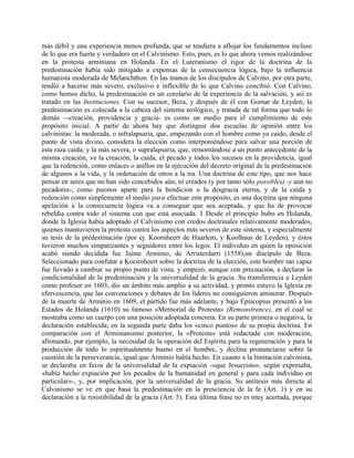 más débil y una experiencia menos profunda, que se tendiera a aflojar los fundamentos incluso
de lo que era fuerte y verdadero en el Calvinismo. Esto, pues, es lo que ahora vemos realizándose
en la protesta arminiana en Holanda. En el Luteranismo el rigor de la doctrina de la
predestinación había sido mitigado a expensas de la consecuencia lógica, bajo la influencia
humanista moderada de Melanchthon. En las manos de los discípulos de Calvino, por otra parte,
tendió a hacerse más severo, exclusivo e inflexible de lo que Calvino concibió. Con Calvino,
como hemos dicho, la predestinación es un corolario de la experiencia de la salvación, y así es
tratado en las Instituciones. Con su sucesor, Beza, y después de él con Gomar de Leyden, la
predestinación es colocada a la cabeza del sistema teológico, y tratada de tal forma que todo lo
demás ~-creación, providencia y gracia- es como un medio para el cumplimiento de este
propósito inicial. A partir de ahora hay que distinguir dos escuelas de opinión entre los
calvinistas: la moderada, o infralapsaria, que, empezando con el hombre como ya caído, desde el
punto de vista divino, considera la elección como interponiéndose para salvar una porción de
esta raza caída, y la más severa, o supralapsaria, que, remontándose a un punto antecedente de la
misma creación, ve la creación, la caída, el pecado y todos los sucesos en la providencia, igual
que la redención, como enlaces o anillos en la ejecución del decreto original de la predestinación
de algunos a la vida, y la ordenación de otros a la ira. Una doctrina de este tipo, que nos hace
pensar en seres que no han sido concebidos aún, ni creados (y por tanto sólo possibles) -y aún no
pecadores-, como puestos aparte para la bendición o la desgracia eterna, y de la caída y
redención como simplemente el medio para efectuar este propósito, es una doctrina que ninguna
apelación a la consecuencia lógica va a conseguir que sea aceptada, y que ha de provocar
rebeldía contra todo el sistema con que está asociada. 1 Desde el principio hubo en Holanda,
donde la Iglesia había adoptado el Calvinismo con credos doctrinales relativamente moderados,
quienes mantuvieron la protesta contra los aspectos más severos de este sistema, y especialmente
su tesis de la predestinación (por ej. Koornheert de Haarlem, y Koolhaus de Leyden), y éstos
tuvieron muchos simpatizantes y seguidores entre los legos. El individuo en quien la oposición
acabó siendo decidida fue Jaime Arminio, de Arristerdarri (1558),un discípulo de Beza.
Seleccionado para confutar a Kocirnheert sobre la doctrina de la elección, este hombre tan capaz
fue llevado a cambiar su propio punto de vista, y empezó, aunque con precaución, a declarar la
condicionalidad de la predestinación y la universalidad de la gracia. Su transferencia a Leyden
como profesor en 1603, dio un ámbito más amplio a su actividad, y pronto estuvo la Iglesia en
efervescencia, que las convenciones y debates de los líderes no consiguieron aminorar. Después
de la muerte de Arminio en 1609, el partido fue más adelante, y bajo Episcopius presentó a los
Estados de Holanda (1610) su famoso «Mernorial de Protesta» (Remonstrance), en el cual se
mostraba como un cuerpo con una posición adoptada concreta. En su parte primera o negativa, la
declaración establecida; en la segunda parte daba los «cinco puntos» de su propia doctrina. En
comparación con el Arminianismo posterior, la «Protesta» está redactada con moderación,
afirmando, por ejemplo, la necesidad de la operación del Espíritu para la regeneración y para la
producción de todo lo espiritualmente bueno en el hombre, y declina pronunciarse sobre la
cuestión de la perseverancia, igual que Arminio había hecho. En cuanto a la limitación calvinista,
se declaraba en favor de la universalidad de la expiación -«que Jesucristo», según expresaba,
«había hecho expiación por los pecados de la humanidad en general y para cada individuo en
particular»-, y, por implicación, por la universalidad de la gracia. Su antítesis más directa al
Calvinismo se ve en que basa la predestinación en la presciencia de la fe (Art. 1) y en su
declaración a la resistibilidad de la gracia (Art. 5). Esta última frase no es muy acertada, porque
 