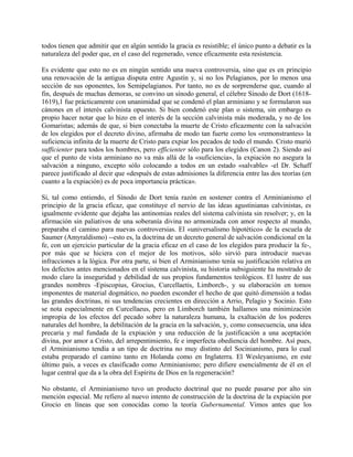 todos tienen que admitir que en algún sentido la gracia es resistible; el único punto a debatir es la
naturaleza del poder que, en el caso del regenerado, vence eficazmente esta resistencia.
Es evidente que esto no es en ningún sentido una nueva controversia, sino que es en principio
una renovación de la antigua disputa entre Agustín y, si no los Pelagianos, por lo menos una
sección de sus oponentes, los Semipelagianos. Por tanto, no es de sorprenderse que, cuando al
fin, después de muchas demoras, se convino un sínodo general, el célebre Sínodo de Dort (1618-
1619),1 fue prácticamente con unanimidad que se condenó el plan arminiano y se formularon sus
cánones en el interés calvinista opuesto. Si bien condenó este plan o sistema, sin embargo es
propio hacer notar que lo hizo en el interés de la sección calvinista más moderada, y no de los
Gomaristas; además de que, si bien conectaba la muerte de Cristo eficazmente con la salvación
de los elegidos por el decreto divino, afirmaba de modo tan fuerte como los «remonstrantes» la
suficiencia infinita de la muerte de Cristo para expiar los pecados de todo el mundo. Cristo murió
sufficienter para todos los hombres, pero efficienter sólo para los elegidos (Canon 2). Siendo así
que el punto de vista arminiano no va más allá de la «suficiencia», la expiación no asegura la
salvación a ninguno, excepto sólo colocando a todos en un estado «salvable» -el Dr. Schaff
parece justificado al decir que «después de estas admisiones la diferencia entre las dos teorías (en
cuanto a la expiación) es de poca importancia práctica».
Si, tal como entiendo, el Sínodo de Dort tenía razón en sostener contra el Arminianismo el
principio de la gracia eficaz, que constituye el nervio de las ideas agustinianas calvinistas, es
igualmente evidente que dejaba las antinomias reales del sistema calvinista sin resolver; y, en la
afirmación sin paliativos de una soberanía divina no armonizada con amor respecto al mundo,
preparaba el camino para nuevas controversias. El «universalismo hipotético» de la escuela de
Saumer (Amyraldismo) --esto es, la doctrina de un decreto general de salvación condicional en la
fe, con un ejercicio particular de la gracia eficaz en el caso de los elegidos para producir la fe-,
por más que se hiciera con el mejor de los motivos, sólo sirvió para introducir nuevas
infracciones a la lógica. Por otra parte, si bien el Arminianismo tenía su justificación relativa en
los defectos antes mencionados en el sistema calvinista, su historia subsiguiente ha mostrado de
modo claro la inseguridad y debilidad de sus propios fundamentos teológicos. El lustre de sus
grandes nombres -Episcopius, Grocius, Curcellaetis, Limborch-, y su elaboración en tomos
imponentes de material dogmático, no pueden esconder el hecho de que quitó dimensión a todas
las grandes doctrinas, ni sus tendencias crecientes en dirección a Arrio, Pelagio y Socinio. Esto
se nota especialmente en Curcellaeus, pero en Limborch también hallamos una minimización
impropia de los efectos del pecado sobre la naturaleza humana, la exaltación de los poderes
naturales del hombre, la debilitación de la gracia en la salvación, y, como consecuencia, una idea
precaria y mal fundada de la expiación y una reducción de la justificación a una aceptación
divina, por amor a Cristo, del arrepentimiento, fe e imperfecta obediencia del hombre. Así pues,
el Arminianismo tendía a un tipo de doctrina no muy distinto del Socinianismo, para lo cual
estaba preparado el camino tanto en Holanda como en Inglaterra. El Wesleyanismo, en este
último país, a veces es clasificado como Arminianismo; pero difiere esencialmente de él en el
lugar central que da a la obra del Espíritu de Dios en la regeneración?
No obstante, el Arminianismo tuvo un producto doctrinal que no puede pasarse por alto sin
mención especial. Me refiero al nuevo intento de construcción de la doctrina de la expiación por
Grocio en líneas que son conocidas como la teoría Gubernamental. Vimos antes que los
 