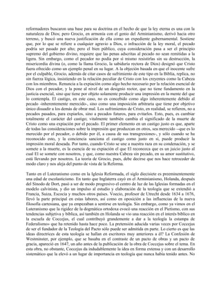 reformadores buscaron una base para su doctrina en el hecho de que la ley eterna es una con la
naturaleza de Dios; pero Grocio, en armonía con el genio del Arminianismo, derivó hacia otro
terreno, y buscó una nueva justificación de ella como un expediente gubernamental. Sostiene
que, por lo que se refiere a cualquier agravio a Dios, o infracción de la ley moral, el pecado
podría ser pasado por alto; pero el bien público, cuya consideración pasa a ser el principio
supremo del gobierno divino, requiere que las penas adscritas al pecado no sean remitidas a la
ligera. Sin embargo, como el pecador no podía por sí mismo resistirlas sin su destrucción, la
misericordia divina (o, como la llama Grocio, la sabiduría rectora de Dios) designó que Cristo
fuera ofrecido como un ejemplo penal en su lugar. A la objeción basada en que el inocente sufre
por el culpable, Grocio, además de citar casos de sufrimiento de este tipo en la Biblia, replica, no
sin fuerza lógica, insistiendo en la relación peculiar de Cristo con los creyentes como la Cabeza
con los miembros. Renuncia a la expiación como algo hecho necesario por la relación esencial de
Dios con el pecador, y la pone al nivel de un designio rector, que no tiene fundamento en la
justicia esencial, sino que tiene por objeto solamente producir una impresión en la mente del que
lo contempla. El castigo, en este caso, no es concebido como algo inherentemente debido al
pecado -inherentemente merecido-, sino como una imposición arbitraria que tiene por objetivo
único disuadir a los demás de obrar mal. Los sufrimientos de Cristo, en realidad, se refieren, no a
pecados pasados, para expiarlos, sino a pecados futuros, para evitarlos. Esto, pues, es cambiar
totalmente el carácter del castigo; vitalmente también cambia el significado de la muerte de
Cristo como una expiación por el pecado. El primer elemento en un castigo justo es que, aparte
de todas las consideraciones sobre la impresión que produzcan en otros, sea merecido --que es lo
merecido por el pecador, o debido por él, a causa de sus transgresiones-, y sólo cuando se ha
reconocido esto, y la conciencia sanciona el castigo como justo en sí, puede producir la
impresión moral deseada. Por tanto, cuando Cristo se une a nuestra raza en su condenación, y se
somete a la muerte, es la esencia de su expiación el que El reconozca que es un juicio justo al
cual El se somete con nosotros, y que, como nuestra Cabeza sin pecado, en su amor sustitutivo,
está llevando por nosotros. La teoría de Grocio, pues, debe decirse que nos hace retroceder de
modo claro y nos aleja del punto de vista de la Reforma.
Tanto en el Luteranismo como en la Iglesia Reformada, el siglo diecisiete es preeminentemente
una edad de escolasticismo. En tanto que Inglaterra cayó en el Arminianismo, Holanda, después
del Sínodo de Dort, pasó a ser de modo progresivo el centro de luz de las Iglesias formadas en el
modelo calvinista, y dio un impulso al estudio y elaboración de la teología que se extendió a
Francia, Suiza, Escocia y muchos otros países. Voecio, profesor de Utrecht desde 1634 a 1676,
llevó la parte principal en estas labores, así como en oposición a las influencias de la nueva
filosofía cartesiana, que ya empezaban a sentirse en teología. Sin embargo, como ya vimos en el
Luteranismo que la rigidez de la dogmática ortodoxa evocó una reacción en el Pietismo, con sus
tendencias subjetiva y bíblica, así también en Holanda se vio una reacción en el interés bíblico en
la escuela de Coccejus, el cual contribuyó grandemente a dar a la teología la estampa de
Federalismo» que ha retenido hasta hace poco. La pretensión aducida varias veces por Coccejus
de ser el fundador de la Teología del Pacto sólo puede ser admitida en parte. Lo cierto es que las
ideas directrices de esta teología se hallan en escritores muy anteriores a él? La Confesión de
Westminster, por ejemplo, que se basaba en el contraste de un pacto de obras y un pacto de
gracia, apareció en 1647, un año antes de la publicación de la obra de Coccejus sobre el tema. En
esta obra, no obstante, Coccejus da indudablemente la idea en forma extensa y con un desarrollo
sistemático que la elevó a un lugar de importancia en teología que nunca había tenido antes. No
 