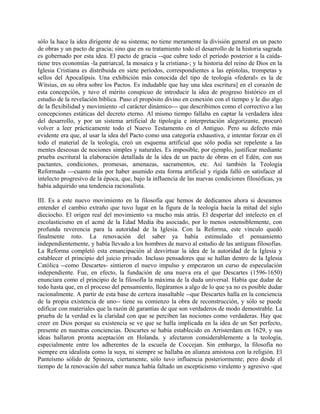 sólo la hace la idea dirigente de su sistema; no tiene meramente la división general en un pacto
de obras y un pacto de gracia; sino que en su tratamiento todo el desarrollo de la historia sagrada
es gobernado por esta idea. El pacto de gracia --que cubre todo el período posterior a la caída-
tiene tres economías -la patriarcal, la mosaica y la cristiana-; y la historia del reino de Dios en la
Iglesia Cristiana es distribuida en siete períodos, correspondientes a las epístolas, trompetas y
sellos del Apocalipsis. Una exhibición más conocida del tipo de teología «federal» es la de
Witsius, en su obra sobre los Pactos. Es indudable que hay una idea escritura] en el corazón de
esta concepción, y tuvo el mérito conspicuo de introducir la idea de progreso histórico en el
estudio de la revelación bíblica. Puso el propósito divino en conexión con el tiempo y le dio algo
de la flexibilidad y movimiento -el carácter dinámico--- que describimos como el correctivo a las
concepciones estáticas del decreto eterno. Al mismo tiempo fallaba en captar la verdadera idea
del desarrollo, y por un sistema artificial de tipología e interpretación alegorizante, procuró
volver a leer prácticamente todo el Nuevo Testamento en el Antiguo. Pero su defecto más
evidente era que, al usar la idea del Pacto como una categoría exhaustiva, e intentar forzar en él
todo el material de la teología, creó un esquema artificial que sólo podía ser repelente a las
mentes deseosas de nociones simples y naturales. Es imposible, por ejemplo, justificar mediante
prueba escritural la elaboración detallada de la idea de un pacto de obras en el Edén, con sus
pactantes, condiciones, promesas, amenazas, sacramentos, etc. Así también la Teología
Reformada ---cuanto más por haber asumido esta forma artificial y rígida falló en satisfacer al
intelecto progresivo de la época, que, bajo la influencia de las nuevas condiciones filosóficas, ya
había adquirido una tendencia racionalista.
III. Es a este nuevo movimiento en la filosofía que hemos de dedicamos ahora si deseamos
entender el cambio extraño que tuvo lugar en la figura de la teología hacia la mitad del siglo
dieciocho. El origen real del movimiento va mucho más atrás. El despertar del intelecto en el
escolasticismo en el acmé de la Edad Media iba asociado, por lo menos ostensiblemente, con
profunda reverencia para la autoridad de la Iglesia. Con la Reforma, este vínculo quedó
finalmente roto. La renovación del saber ya había estimulado el pensamiento
independientemente, y había llevado a los hombres de nuevo al estudio de las antiguas filosofías.
La Reforma completó esta emancipación al desvirtuar la idea de la autoridad de la Iglesia y
establecer el principio del juicio privado. Incluso pensadores que se hallan dentro de la Iglesia
Católica --como Descartes- sintieron el nuevo impulso y empezaron un curso de especulación
independiente. Fue, en efecto, la fundación de una nueva era el que Descartes (1596-1650)
enunciara como el principio de la filosofía la máxima de la duda universal. Había que dudar de
todo hasta que, en el proceso del pensamiento, llegáramos a algo de lo que ya no es posible dudar
racionalmente. A partir de esta base de certeza inasaltable --que Descartes halla en la conciencia
de la propia existencia de uno-- tiene su comienzo la obra de reconstrucción, y sólo se puede
edificar con materiales que la razón dé garantías de que son verdaderos de modo demostrable. La
prueba de la verdad es la claridad con que se perciben las nociones como verdaderas. Hay que
creer en Dios porque su existencia se ve que se halla implicada en la idea de un Ser perfecto,
presente en nuestras conciencias. Descartes se había establecido en Arristerdam en 1629, y sus
ideas hallaron pronta aceptación en Holanda. y afectaron considerablemente a la teología,
especialmente entre los adherentes de la escuela de Coccejan. Sin embargo, la filosofía no
siempre era idealista como la suya, ni siempre se hallaba en alianza amistosa con la religión. El
Panteísmo sólido de Spinoza, ciertamente, sólo tuvo influencia posteriormente; pero desde el
tiempo de la renovación del saber nunca había faltado un escepticismo virulento y agresivo -que
 